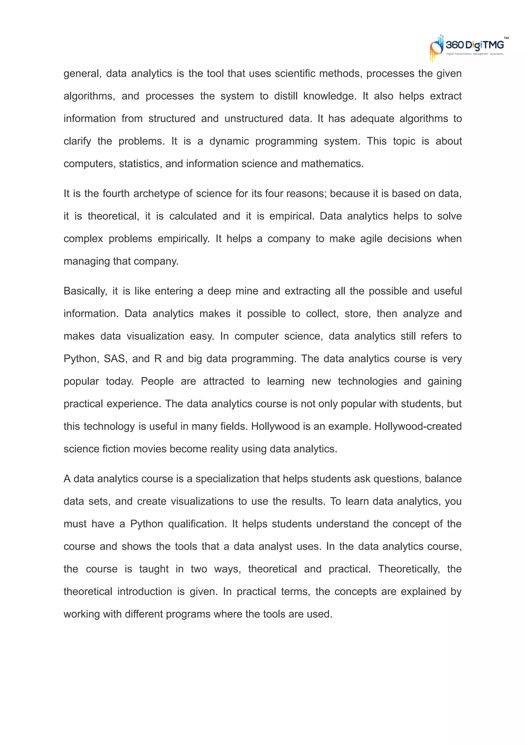 general, data analytics is the tool that uses scientific methods, processes the given
algorithms, and processes the system to distill knowledge. It also helps extract
information from structured and unstructured data. It has adequate algorithms to
clarify the problems. It is a dynamic programming system. This topic is about
computers, statistics, and information science and mathematics.
It is the fourth archetype of science for its four reasons; because it is based on data,
it is theoretical, it is calculated and it is empirical. Data analytics helps to solve
complex problems empirically. It helps a company to make agile decisions when
managing that company.
Basically, it is like entering a deep mine and extracting all the possible and useful
information. Data analytics makes it possible to collect, store, then analyze and
makes data visualization easy. In computer science, data analytics still refers to
Python, SAS, and R and big data programming. The data analytics course is very
popular today. People are attracted to learning new technologies and gaining
practical experience. The data analytics course is not only popular with students, but
this technology is useful in many fields. Hollywood is an example. Hollywood-created
science fiction movies become reality using data analytics.
A data analytics course is a specialization that helps students ask questions, balance
data sets, and create visualizations to use the results. To learn data analytics, you
must have a Python qualification. It helps students understand the concept of the
course and shows the tools that a data analyst uses. In the data analytics course,
the course is taught in two ways, theoretical and practical. Theoretically, the
theoretical introduction is given. In practical terms, the concepts are explained by
working with different programs where the tools are used.
 