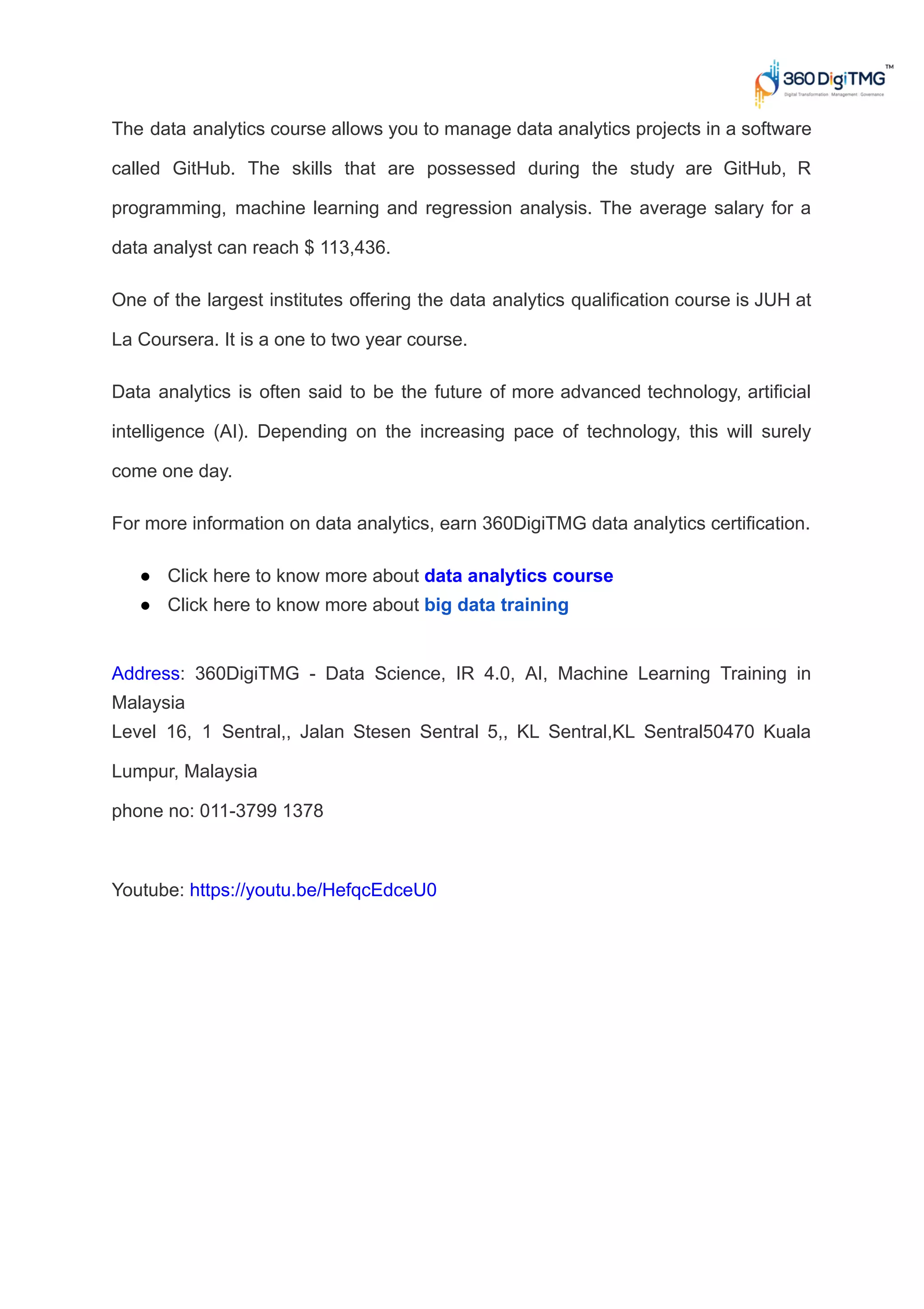 The data analytics course allows you to manage data analytics projects in a software
called GitHub. The skills that are possessed during the study are GitHub, R
programming, machine learning and regression analysis. The average salary for a
data analyst can reach $ 113,436.
One of the largest institutes offering the data analytics qualification course is JUH at
La Coursera. It is a one to two year course.
Data analytics is often said to be the future of more advanced technology, artificial
intelligence (AI). Depending on the increasing pace of technology, this will surely
come one day.
For more information on data analytics, earn 360DigiTMG data analytics certification.
● Click here to know more about data analytics course
● Click here to know more about big data training
Address: 360DigiTMG - Data Science, IR 4.0, AI, Machine Learning Training in
Malaysia
Level 16, 1 Sentral,, Jalan Stesen Sentral 5,, KL Sentral,KL Sentral50470 Kuala
Lumpur, Malaysia
phone no: 011-3799 1378
Youtube: https://youtu.be/HefqcEdceU0
 