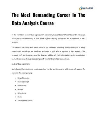 The Most Demanding Career In The           
Data Analysis Course 
In the event that an individual is profoundly systema c, has solid scien ﬁc abili es and is interested
and curious simultaneously, at that point he/she is totally appropriate for a profession in data
analy cs.
The capacity of having the op on to focus on subtle es, impar ng appropriately just as being
excep onally sorted out are signiﬁcant ap tudes to seek a er a voca on in data analy cs. The
necessity isn't just to comprehend the data, yet addi onally having the op on to give inves ga on
and understanding through clear, composed, visual and verbal correspondence.
Sorts of data examiners:
An individual func oning as a data examiner can be working over a wide scope of regions, for
example, the accompanying:
● Data aﬃrma on
● Business insight
● Data quality
● Money
● Adver sing
● Deals
● Advanced educa on
 