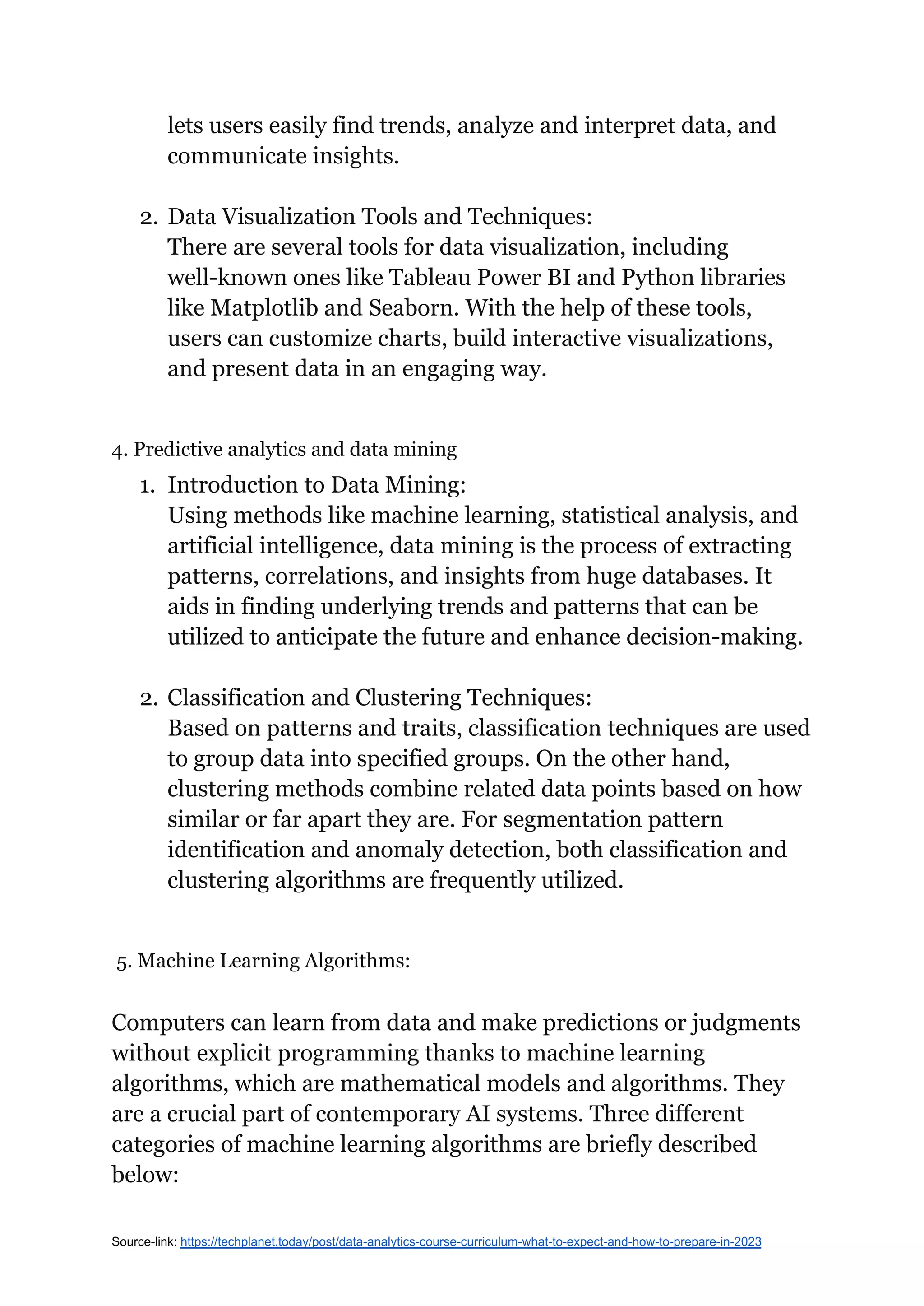 lets users easily find trends, analyze and interpret data, and
communicate insights.
2. Data Visualization Tools and Techniques:
There are several tools for data visualization, including
well-known ones like Tableau Power BI and Python libraries
like Matplotlib and Seaborn. With the help of these tools,
users can customize charts, build interactive visualizations,
and present data in an engaging way.
4. Predictive analytics and data mining
1. Introduction to Data Mining:
Using methods like machine learning, statistical analysis, and
artificial intelligence, data mining is the process of extracting
patterns, correlations, and insights from huge databases. It
aids in finding underlying trends and patterns that can be
utilized to anticipate the future and enhance decision-making.
2. Classification and Clustering Techniques:
Based on patterns and traits, classification techniques are used
to group data into specified groups. On the other hand,
clustering methods combine related data points based on how
similar or far apart they are. For segmentation pattern
identification and anomaly detection, both classification and
clustering algorithms are frequently utilized.
5. Machine Learning Algorithms:
Computers can learn from data and make predictions or judgments
without explicit programming thanks to machine learning
algorithms, which are mathematical models and algorithms. They
are a crucial part of contemporary AI systems. Three different
categories of machine learning algorithms are briefly described
below:
Source-link: https://techplanet.today/post/data-analytics-course-curriculum-what-to-expect-and-how-to-prepare-in-2023
 