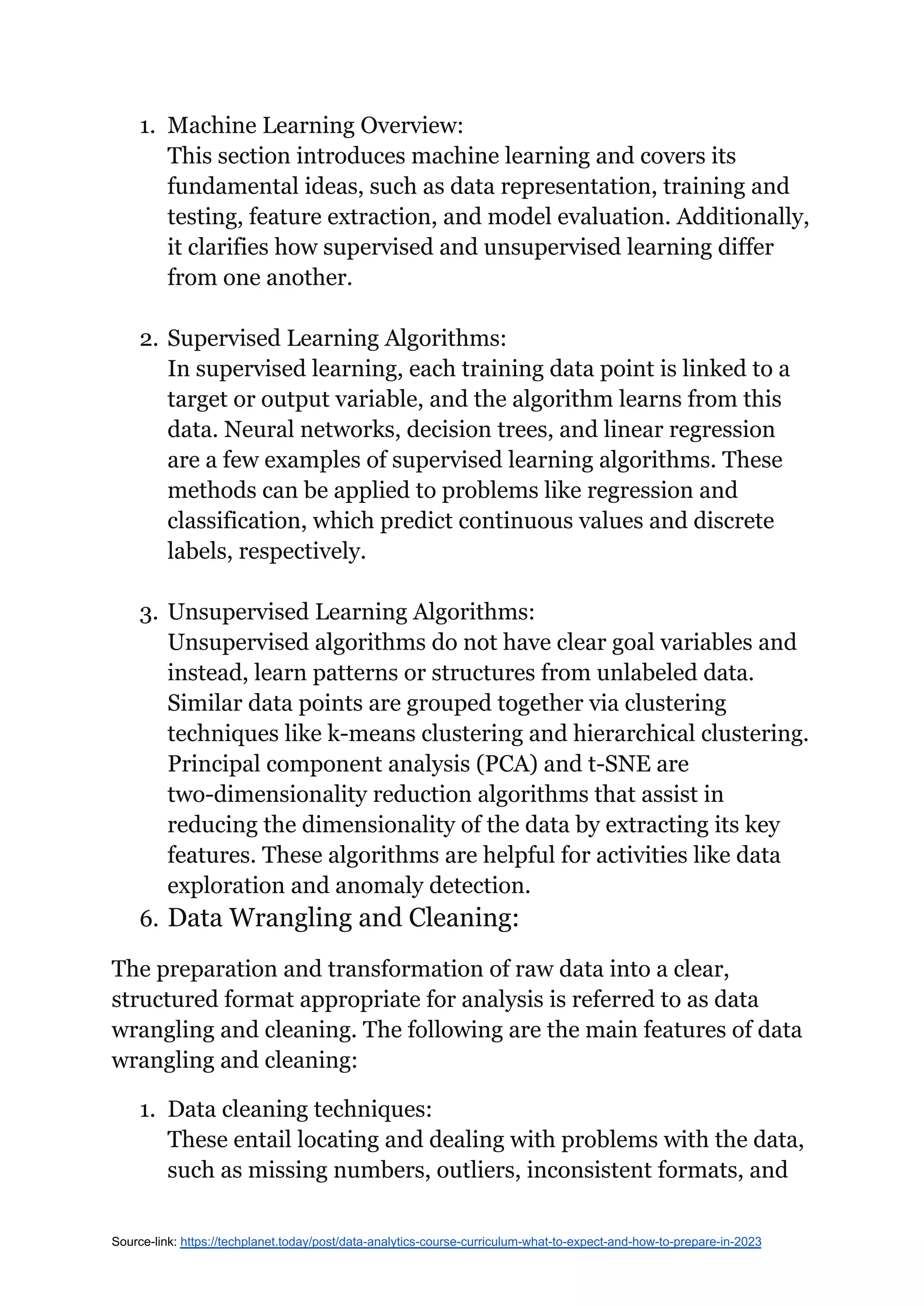 1. Machine Learning Overview:
This section introduces machine learning and covers its
fundamental ideas, such as data representation, training and
testing, feature extraction, and model evaluation. Additionally,
it clarifies how supervised and unsupervised learning differ
from one another.
2. Supervised Learning Algorithms:
In supervised learning, each training data point is linked to a
target or output variable, and the algorithm learns from this
data. Neural networks, decision trees, and linear regression
are a few examples of supervised learning algorithms. These
methods can be applied to problems like regression and
classification, which predict continuous values and discrete
labels, respectively.
3. Unsupervised Learning Algorithms:
Unsupervised algorithms do not have clear goal variables and
instead, learn patterns or structures from unlabeled data.
Similar data points are grouped together via clustering
techniques like k-means clustering and hierarchical clustering.
Principal component analysis (PCA) and t-SNE are
two-dimensionality reduction algorithms that assist in
reducing the dimensionality of the data by extracting its key
features. These algorithms are helpful for activities like data
exploration and anomaly detection.
6. Data Wrangling and Cleaning:
The preparation and transformation of raw data into a clear,
structured format appropriate for analysis is referred to as data
wrangling and cleaning. The following are the main features of data
wrangling and cleaning:
1. Data cleaning techniques:
These entail locating and dealing with problems with the data,
such as missing numbers, outliers, inconsistent formats, and
Source-link: https://techplanet.today/post/data-analytics-course-curriculum-what-to-expect-and-how-to-prepare-in-2023
 