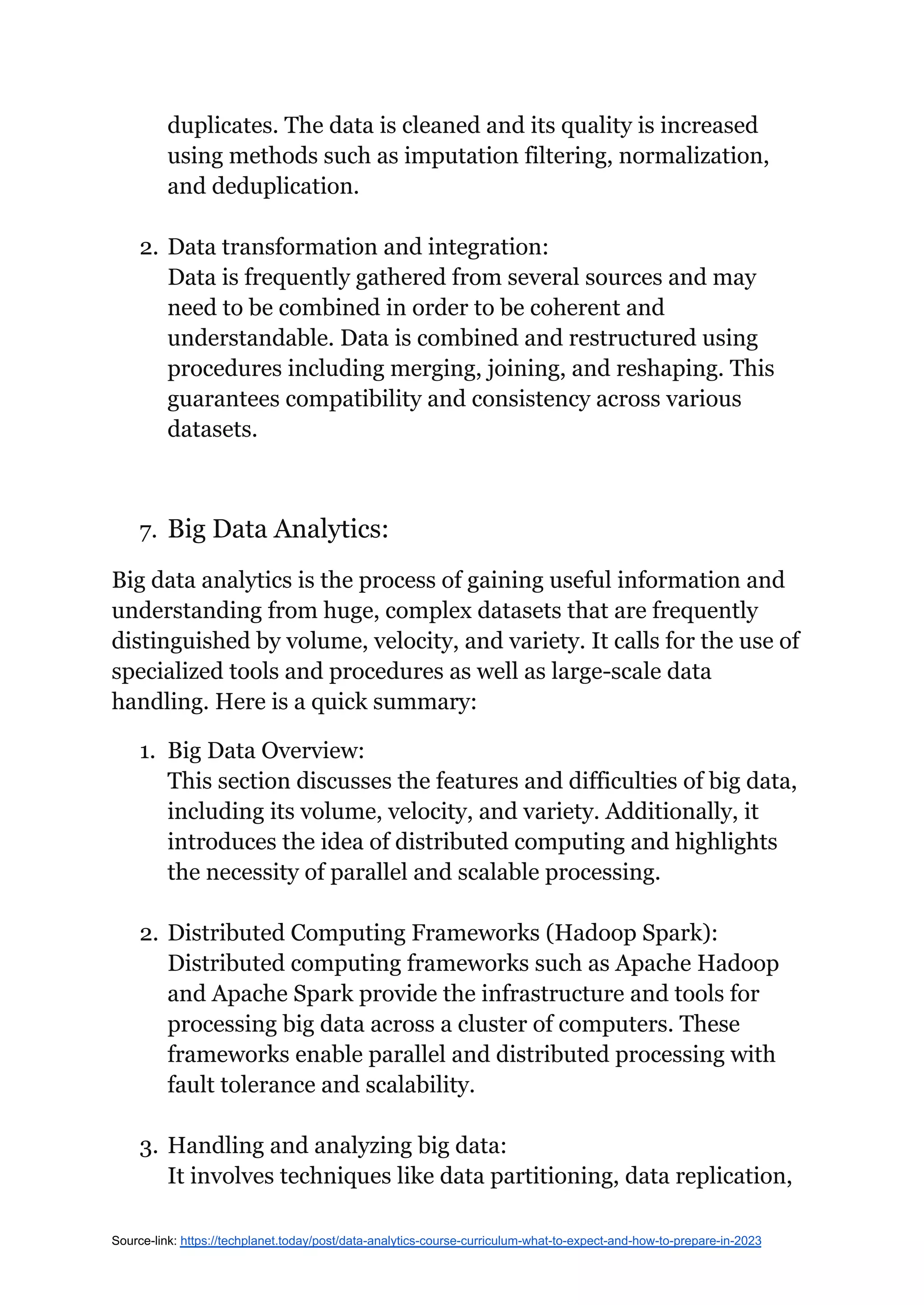duplicates. The data is cleaned and its quality is increased
using methods such as imputation filtering, normalization,
and deduplication.
2. Data transformation and integration:
Data is frequently gathered from several sources and may
need to be combined in order to be coherent and
understandable. Data is combined and restructured using
procedures including merging, joining, and reshaping. This
guarantees compatibility and consistency across various
datasets.
7. Big Data Analytics:
Big data analytics is the process of gaining useful information and
understanding from huge, complex datasets that are frequently
distinguished by volume, velocity, and variety. It calls for the use of
specialized tools and procedures as well as large-scale data
handling. Here is a quick summary:
1. Big Data Overview:
This section discusses the features and difficulties of big data,
including its volume, velocity, and variety. Additionally, it
introduces the idea of distributed computing and highlights
the necessity of parallel and scalable processing.
2. Distributed Computing Frameworks (Hadoop Spark):
Distributed computing frameworks such as Apache Hadoop
and Apache Spark provide the infrastructure and tools for
processing big data across a cluster of computers. These
frameworks enable parallel and distributed processing with
fault tolerance and scalability.
3. Handling and analyzing big data:
It involves techniques like data partitioning, data replication,
Source-link: https://techplanet.today/post/data-analytics-course-curriculum-what-to-expect-and-how-to-prepare-in-2023
 
