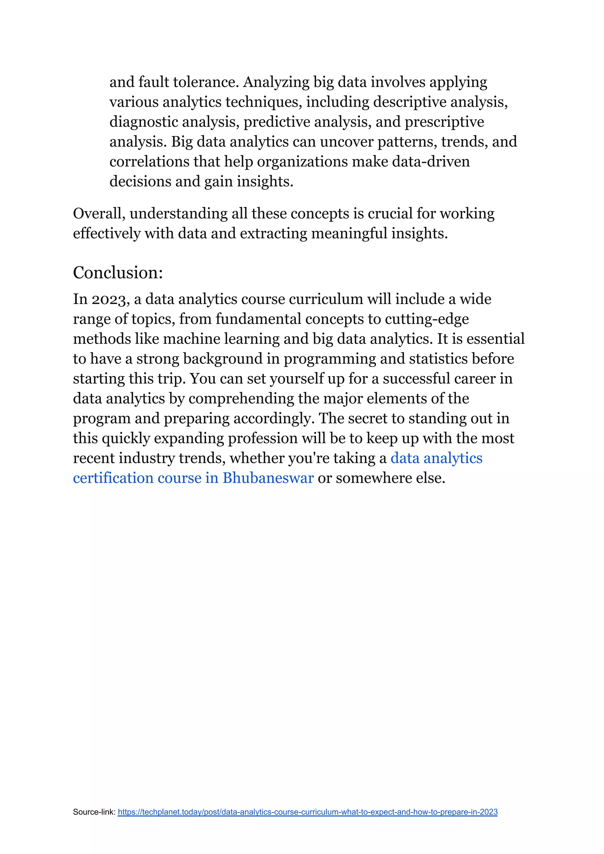 and fault tolerance. Analyzing big data involves applying
various analytics techniques, including descriptive analysis,
diagnostic analysis, predictive analysis, and prescriptive
analysis. Big data analytics can uncover patterns, trends, and
correlations that help organizations make data-driven
decisions and gain insights.
Overall, understanding all these concepts is crucial for working
effectively with data and extracting meaningful insights.
Conclusion:
In 2023, a data analytics course curriculum will include a wide
range of topics, from fundamental concepts to cutting-edge
methods like machine learning and big data analytics. It is essential
to have a strong background in programming and statistics before
starting this trip. You can set yourself up for a successful career in
data analytics by comprehending the major elements of the
program and preparing accordingly. The secret to standing out in
this quickly expanding profession will be to keep up with the most
recent industry trends, whether you're taking a data analytics
certification course in Bhubaneswar or somewhere else.
Source-link: https://techplanet.today/post/data-analytics-course-curriculum-what-to-expect-and-how-to-prepare-in-2023
 