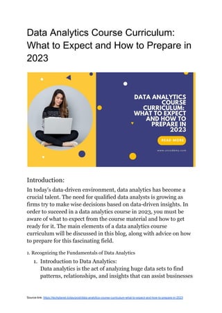 Data Analytics Course Curriculum:
What to Expect and How to Prepare in
2023
Introduction:
In today's data-driven environment, data analytics has become a
crucial talent. The need for qualified data analysts is growing as
firms try to make wise decisions based on data-driven insights. In
order to succeed in a data analytics course in 2023, you must be
aware of what to expect from the course material and how to get
ready for it. The main elements of a data analytics course
curriculum will be discussed in this blog, along with advice on how
to prepare for this fascinating field.
1. Recognizing the Fundamentals of Data Analytics
1. Introduction to Data Analytics:
Data analytics is the act of analyzing huge data sets to find
patterns, relationships, and insights that can assist businesses
Source-link: https://techplanet.today/post/data-analytics-course-curriculum-what-to-expect-and-how-to-prepare-in-2023
 