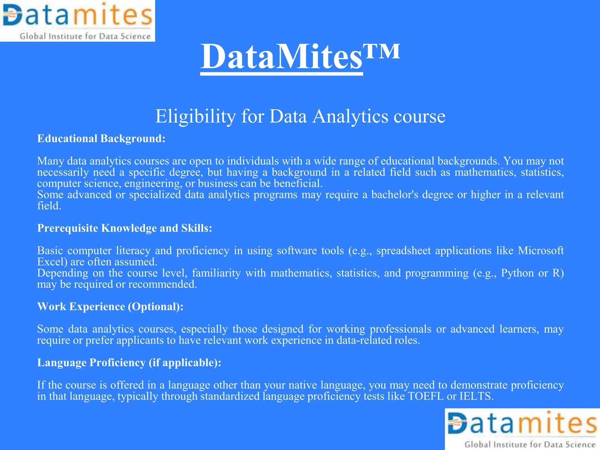 DataMites™
Eligibility for Data Analytics course
Educational Background:
Many data analytics courses are open to individuals with a wide range of educational backgrounds. You may not
necessarily need a specific degree, but having a background in a related field such as mathematics, statistics,
computer science, engineering, or business can be beneficial.
Some advanced or specialized data analytics programs may require a bachelor's degree or higher in a relevant
field.
Prerequisite Knowledge and Skills:
Basic computer literacy and proficiency in using software tools (e.g., spreadsheet applications like Microsoft
Excel) are often assumed.
Depending on the course level, familiarity with mathematics, statistics, and programming (e.g., Python or R)
may be required or recommended.
Work Experience (Optional):
Some data analytics courses, especially those designed for working professionals or advanced learners, may
require or prefer applicants to have relevant work experience in data-related roles.
Language Proficiency (if applicable):
If the course is offered in a language other than your native language, you may need to demonstrate proficiency
in that language, typically through standardized language proficiency tests like TOEFL or IELTS.
 