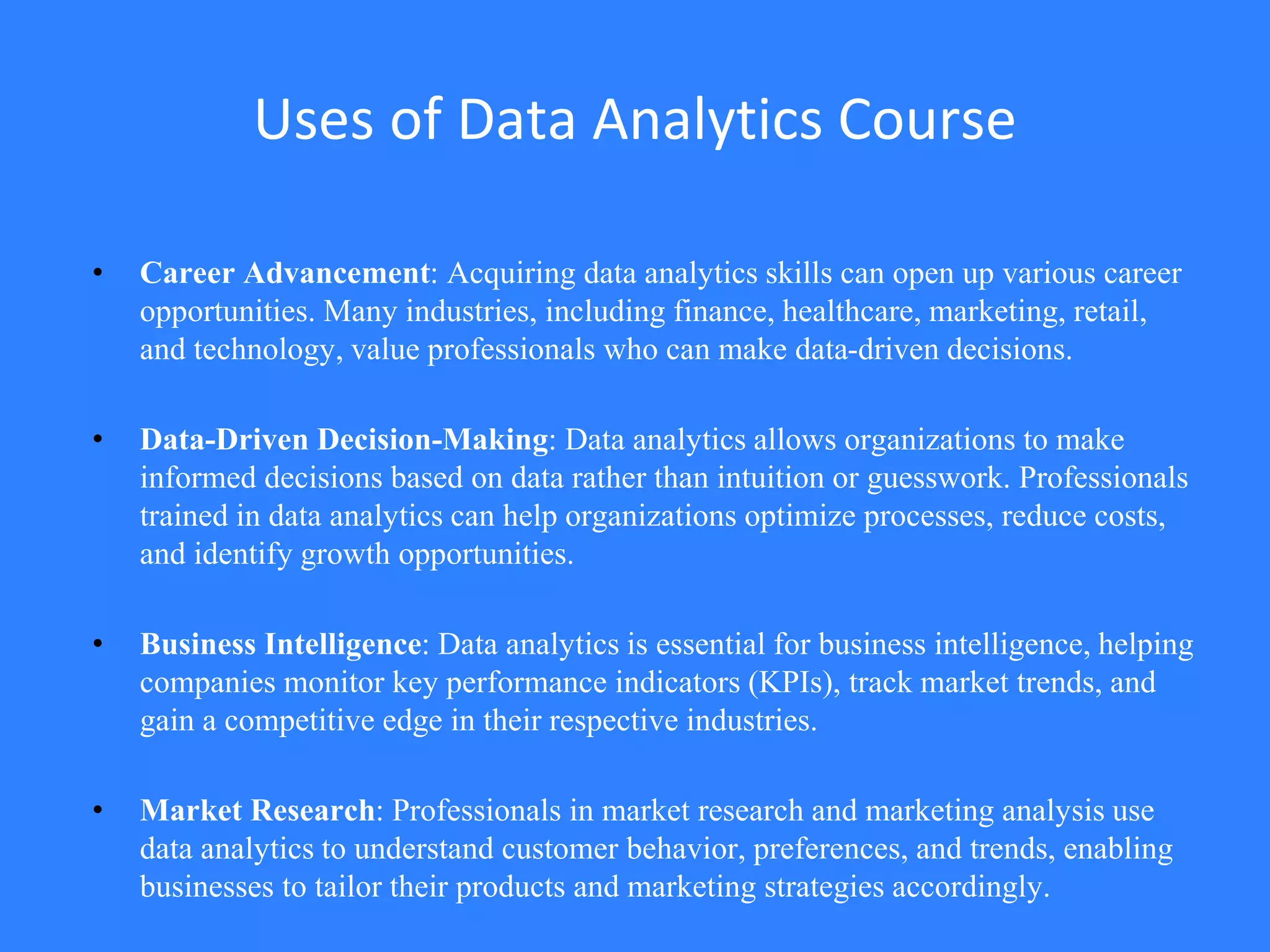 Uses of Data Analytics Course
• Career Advancement: Acquiring data analytics skills can open up various career
opportunities. Many industries, including finance, healthcare, marketing, retail,
and technology, value professionals who can make data-driven decisions.
• Data-Driven Decision-Making: Data analytics allows organizations to make
informed decisions based on data rather than intuition or guesswork. Professionals
trained in data analytics can help organizations optimize processes, reduce costs,
and identify growth opportunities.
• Business Intelligence: Data analytics is essential for business intelligence, helping
companies monitor key performance indicators (KPIs), track market trends, and
gain a competitive edge in their respective industries.
• Market Research: Professionals in market research and marketing analysis use
data analytics to understand customer behavior, preferences, and trends, enabling
businesses to tailor their products and marketing strategies accordingly.
 