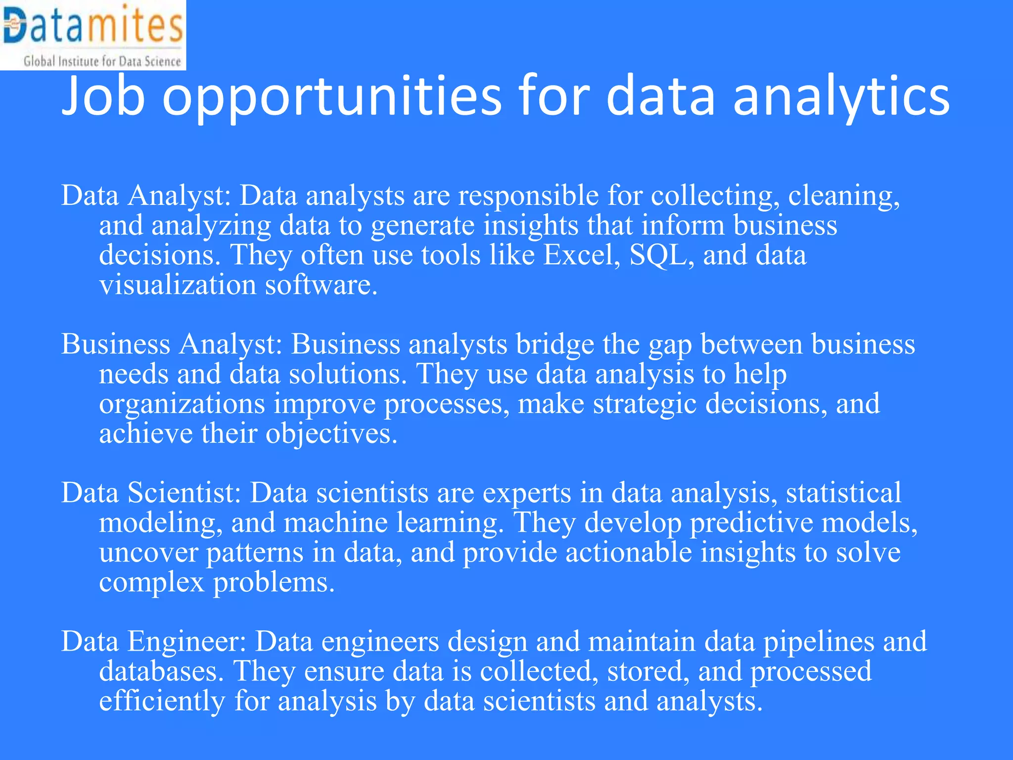 Job opportunities for data analytics
Data Analyst: Data analysts are responsible for collecting, cleaning,
and analyzing data to generate insights that inform business
decisions. They often use tools like Excel, SQL, and data
visualization software.
Business Analyst: Business analysts bridge the gap between business
needs and data solutions. They use data analysis to help
organizations improve processes, make strategic decisions, and
achieve their objectives.
Data Scientist: Data scientists are experts in data analysis, statistical
modeling, and machine learning. They develop predictive models,
uncover patterns in data, and provide actionable insights to solve
complex problems.
Data Engineer: Data engineers design and maintain data pipelines and
databases. They ensure data is collected, stored, and processed
efficiently for analysis by data scientists and analysts.
 