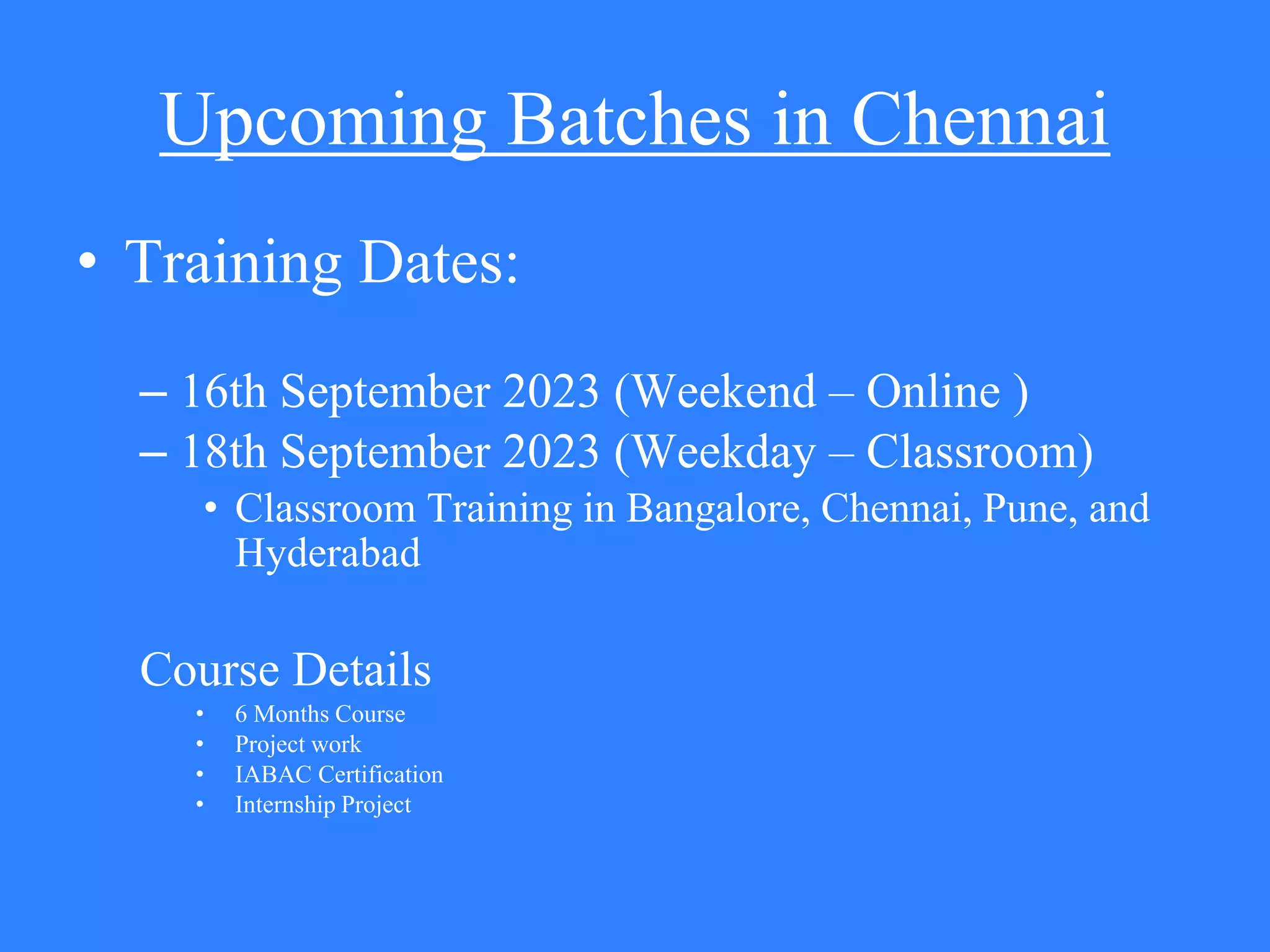 Upcoming Batches in Chennai
• Training Dates:
– 16th September 2023 (Weekend – Online )
– 18th September 2023 (Weekday – Classroom)
• Classroom Training in Bangalore, Chennai, Pune, and
Hyderabad
Course Details
• 6 Months Course
• Project work
• IABAC Certification
• Internship Project
 