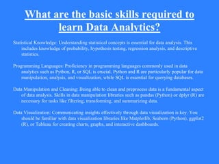 What are the basic skills required to
learn Data Analytics?
Statistical Knowledge: Understanding statistical concepts is essential for data analysis. This
includes knowledge of probability, hypothesis testing, regression analysis, and descriptive
statistics.
Programming Languages: Proficiency in programming languages commonly used in data
analytics such as Python, R, or SQL is crucial. Python and R are particularly popular for data
manipulation, analysis, and visualization, while SQL is essential for querying databases.
Data Manipulation and Cleaning: Being able to clean and preprocess data is a fundamental aspect
of data analysis. Skills in data manipulation libraries such as pandas (Python) or dplyr (R) are
necessary for tasks like filtering, transforming, and summarizing data.
Data Visualization: Communicating insights effectively through data visualization is key. You
should be familiar with data visualization libraries like Matplotlib, Seaborn (Python), ggplot2
(R), or Tableau for creating charts, graphs, and interactive dashboards.
 