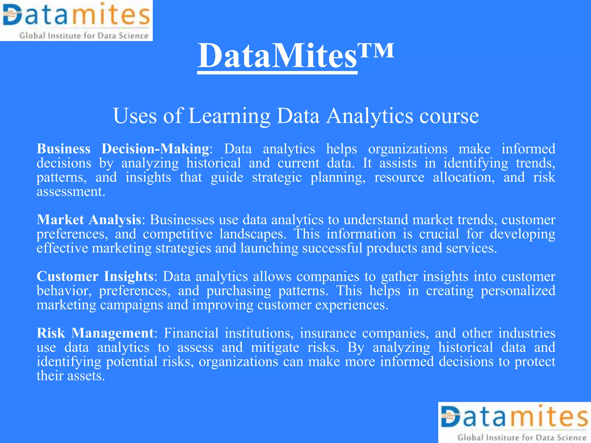 DataMites™
Uses of Learning Data Analytics course
Business Decision-Making: Data analytics helps organizations make informed
decisions by analyzing historical and current data. It assists in identifying trends,
patterns, and insights that guide strategic planning, resource allocation, and risk
assessment.
Market Analysis: Businesses use data analytics to understand market trends, customer
preferences, and competitive landscapes. This information is crucial for developing
effective marketing strategies and launching successful products and services.
Customer Insights: Data analytics allows companies to gather insights into customer
behavior, preferences, and purchasing patterns. This helps in creating personalized
marketing campaigns and improving customer experiences.
Risk Management: Financial institutions, insurance companies, and other industries
use data analytics to assess and mitigate risks. By analyzing historical data and
identifying potential risks, organizations can make more informed decisions to protect
their assets.
 