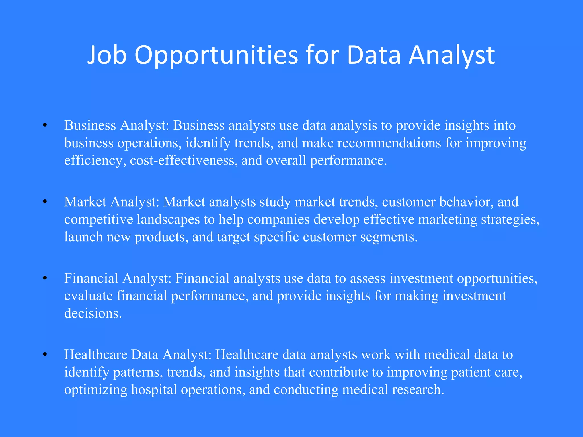 Job Opportunities for Data Analyst
• Business Analyst: Business analysts use data analysis to provide insights into
business operations, identify trends, and make recommendations for improving
efficiency, cost-effectiveness, and overall performance.
• Market Analyst: Market analysts study market trends, customer behavior, and
competitive landscapes to help companies develop effective marketing strategies,
launch new products, and target specific customer segments.
• Financial Analyst: Financial analysts use data to assess investment opportunities,
evaluate financial performance, and provide insights for making investment
decisions.
• Healthcare Data Analyst: Healthcare data analysts work with medical data to
identify patterns, trends, and insights that contribute to improving patient care,
optimizing hospital operations, and conducting medical research.
 