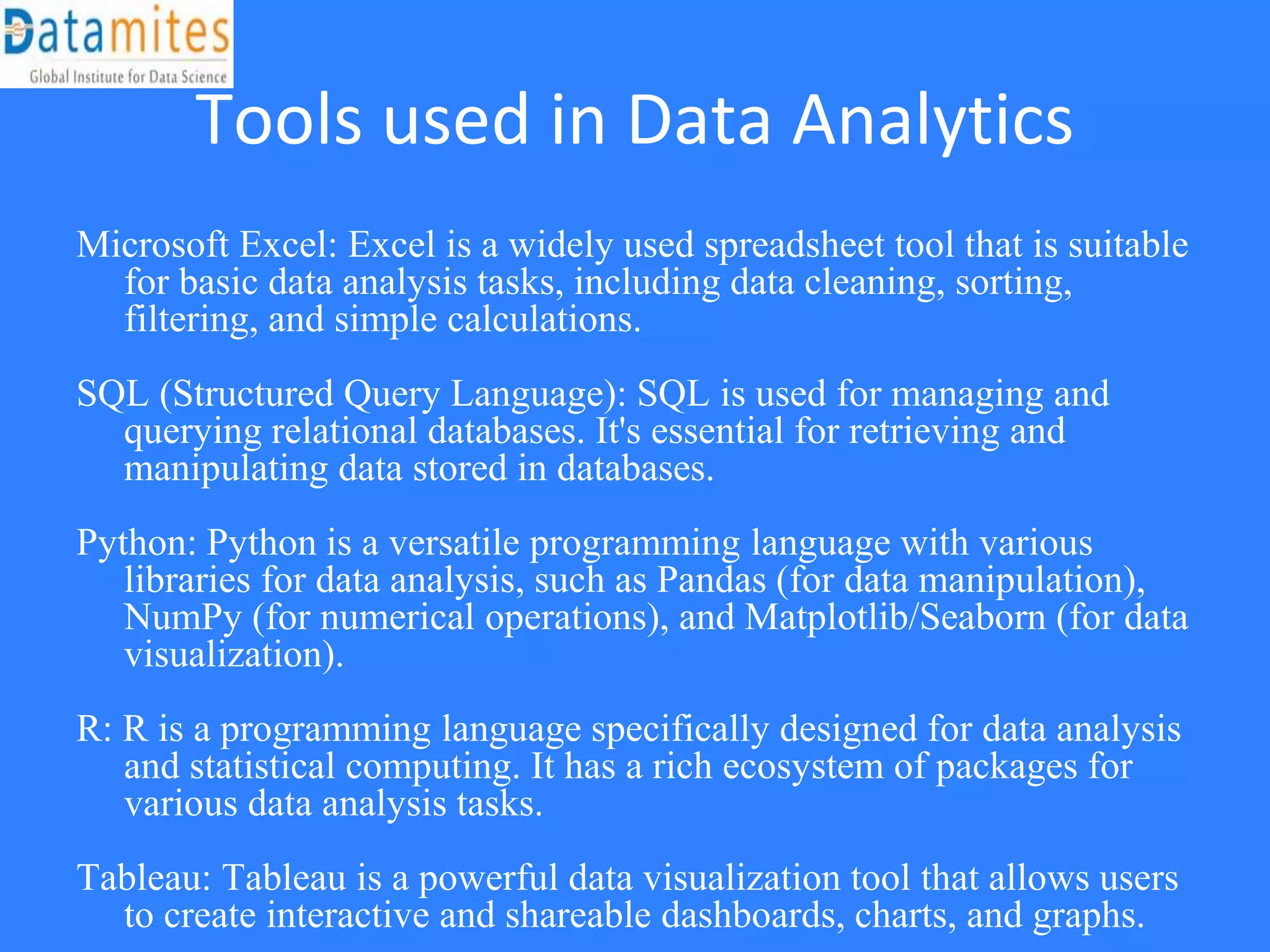 Tools used in Data Analytics
Microsoft Excel: Excel is a widely used spreadsheet tool that is suitable
for basic data analysis tasks, including data cleaning, sorting,
filtering, and simple calculations.
SQL (Structured Query Language): SQL is used for managing and
querying relational databases. It's essential for retrieving and
manipulating data stored in databases.
Python: Python is a versatile programming language with various
libraries for data analysis, such as Pandas (for data manipulation),
NumPy (for numerical operations), and Matplotlib/Seaborn (for data
visualization).
R: R is a programming language specifically designed for data analysis
and statistical computing. It has a rich ecosystem of packages for
various data analysis tasks.
Tableau: Tableau is a powerful data visualization tool that allows users
to create interactive and shareable dashboards, charts, and graphs.
 