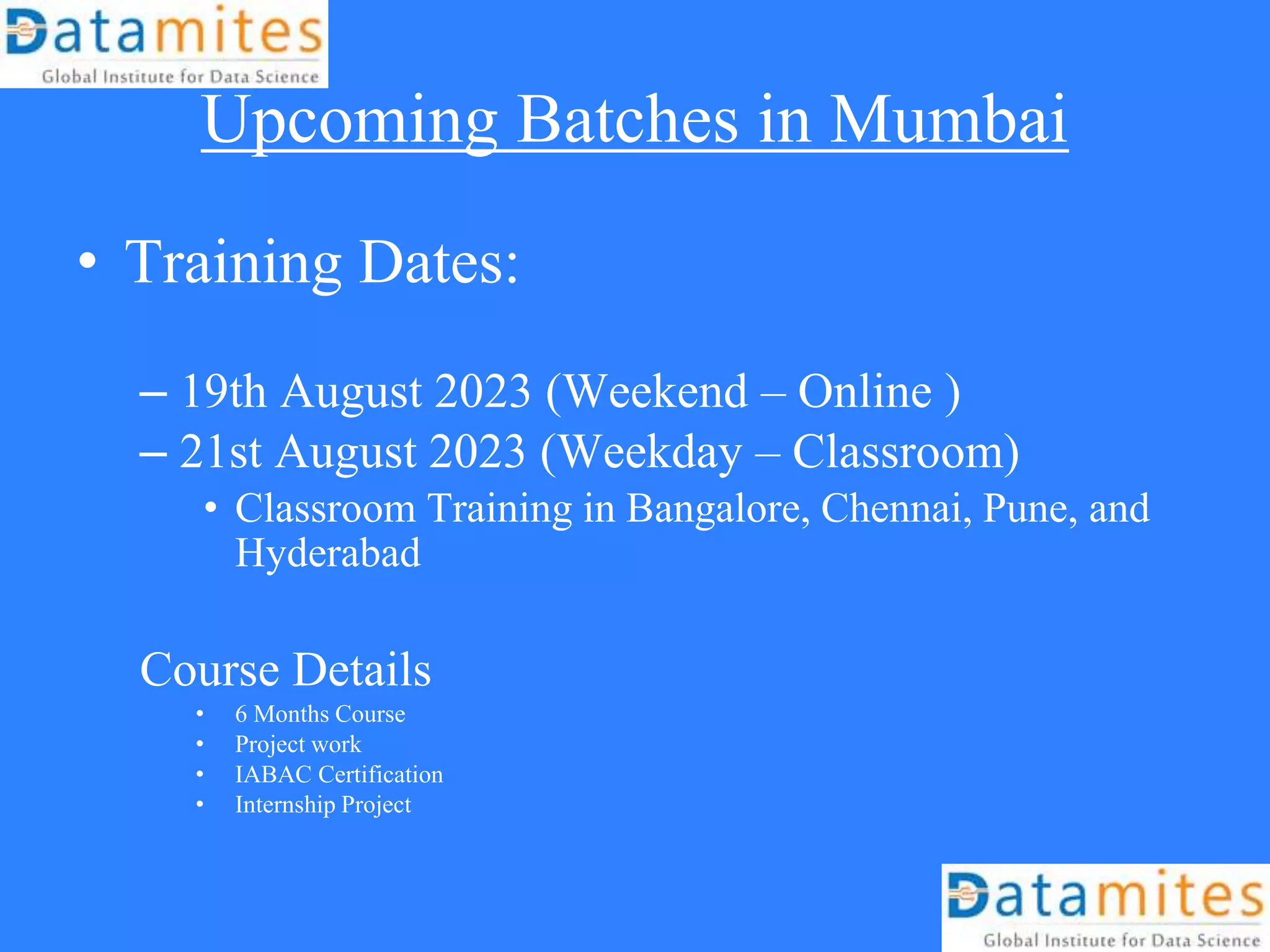 Upcoming Batches in Mumbai
• Training Dates:
– 19th August 2023 (Weekend – Online )
– 21st August 2023 (Weekday – Classroom)
• Classroom Training in Bangalore, Chennai, Pune, and
Hyderabad
Course Details
• 6 Months Course
• Project work
• IABAC Certification
• Internship Project
 