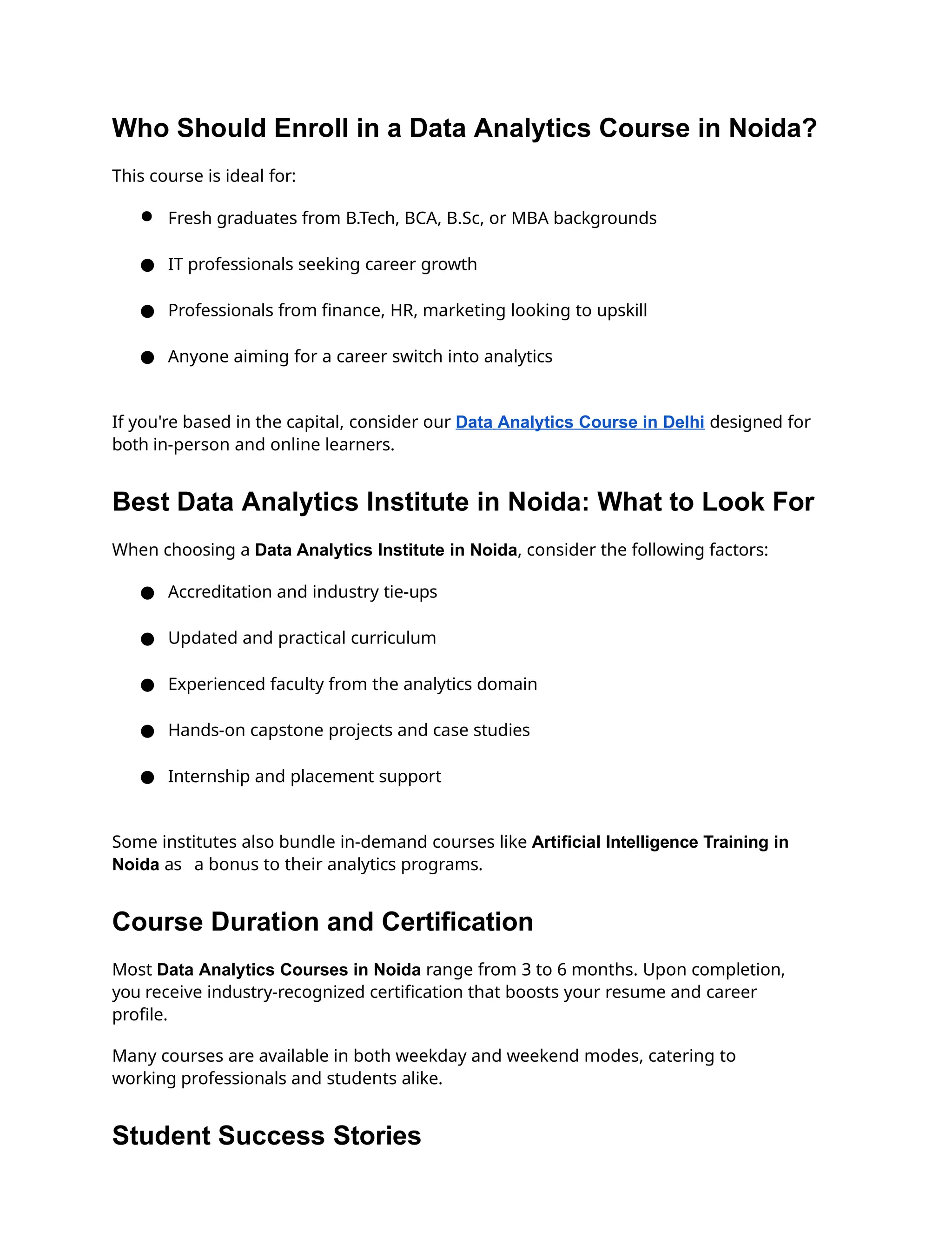 Who Should Enroll in a Data Analytics Course in Noida?
This course is ideal for:
● Fresh graduates from B.Tech, BCA, B.Sc, or MBA backgrounds
● IT professionals seeking career growth
● Professionals from finance, HR, marketing looking to upskill
● Anyone aiming for a career switch into analytics
If you're based in the capital, consider our Data Analytics Course in Delhi designed for
both in-person and online learners.
Best Data Analytics Institute in Noida: What to Look For
When choosing a Data Analytics Institute in Noida, consider the following factors:
● Accreditation and industry tie-ups
● Updated and practical curriculum
● Experienced faculty from the analytics domain
● Hands-on capstone projects and case studies
● Internship and placement support
Some institutes also bundle in-demand courses like Artificial Intelligence Training in
Noida as a bonus to their analytics programs.
Course Duration and Certification
Most Data Analytics Courses in Noida range from 3 to 6 months. Upon completion,
you receive industry-recognized certification that boosts your resume and career
profile.
Many courses are available in both weekday and weekend modes, catering to
working professionals and students alike.
Student Success Stories
 