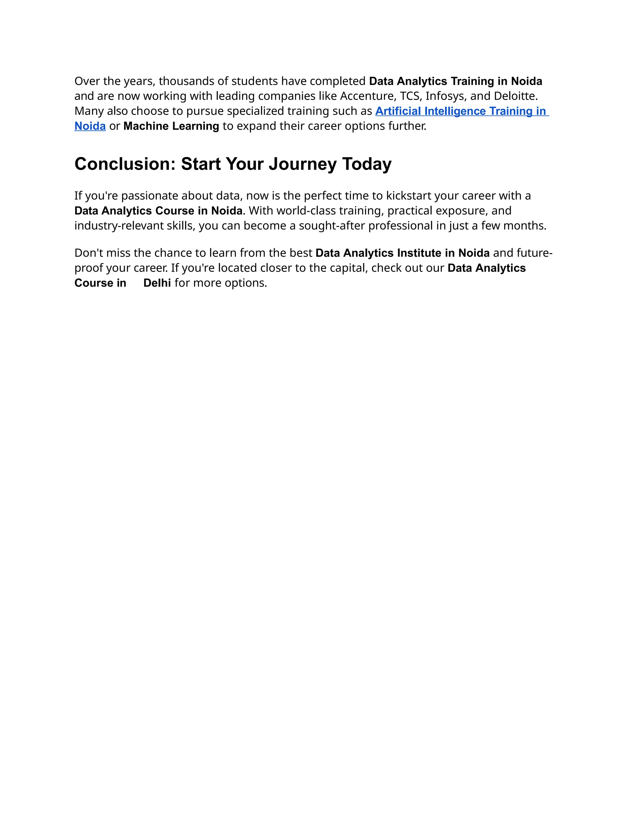 Over the years, thousands of students have completed Data Analytics Training in Noida
and are now working with leading companies like Accenture, TCS, Infosys, and Deloitte.
Many also choose to pursue specialized training such as Artificial Intelligence Training in
Noida or Machine Learning to expand their career options further.
Conclusion: Start Your Journey Today
If you're passionate about data, now is the perfect time to kickstart your career with a
Data Analytics Course in Noida. With world-class training, practical exposure, and
industry-relevant skills, you can become a sought-after professional in just a few months.
Don't miss the chance to learn from the best Data Analytics Institute in Noida and future-
proof your career. If you're located closer to the capital, check out our Data Analytics
Course in Delhi for more options.
 