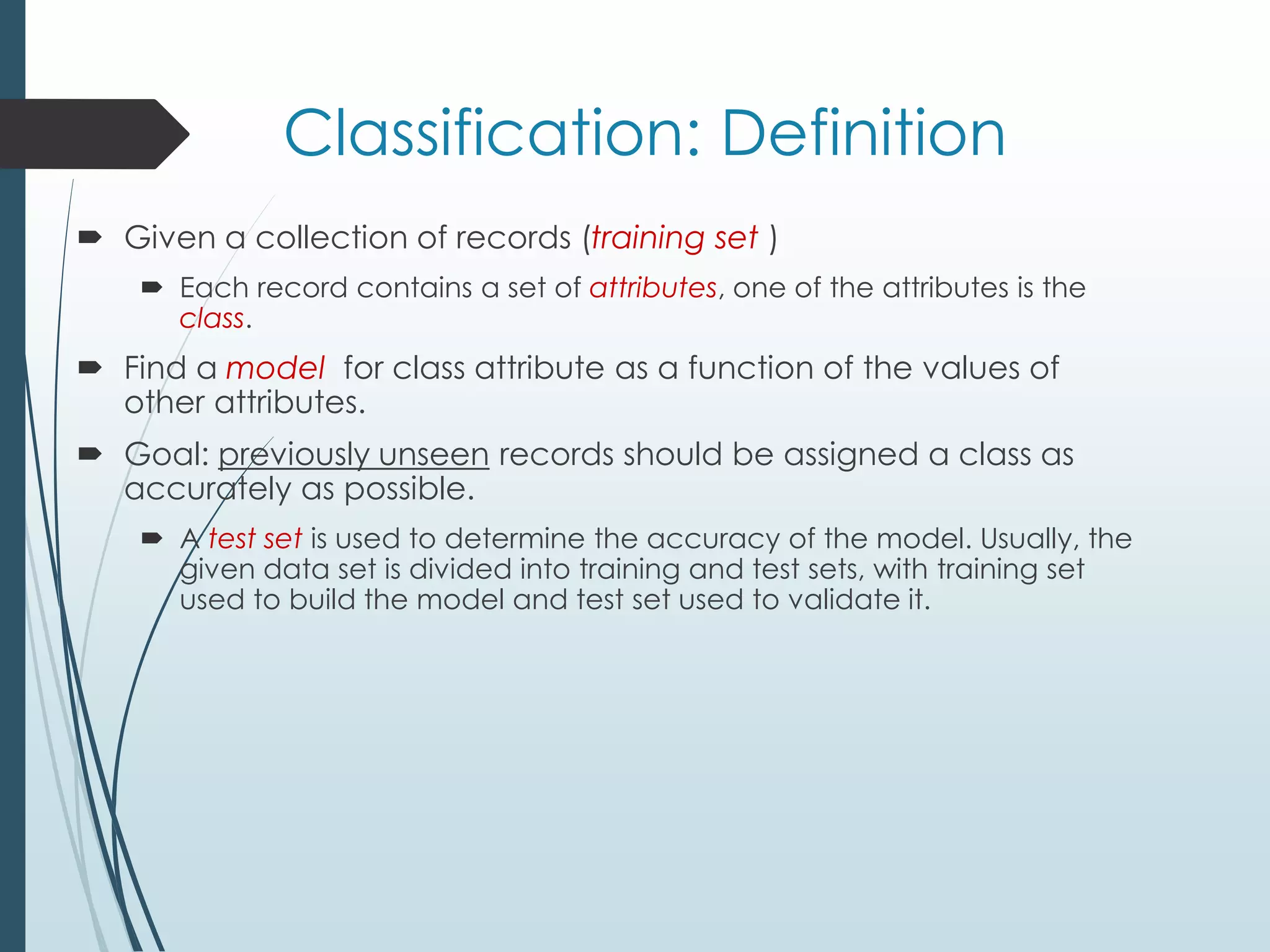 Classification: Definition
 Given a collection of records (training set )
 Each record contains a set of attributes, one of the attributes is the
class.
 Find a model for class attribute as a function of the values of
other attributes.
 Goal: previously unseen records should be assigned a class as
accurately as possible.
 A test set is used to determine the accuracy of the model. Usually, the
given data set is divided into training and test sets, with training set
used to build the model and test set used to validate it.
 