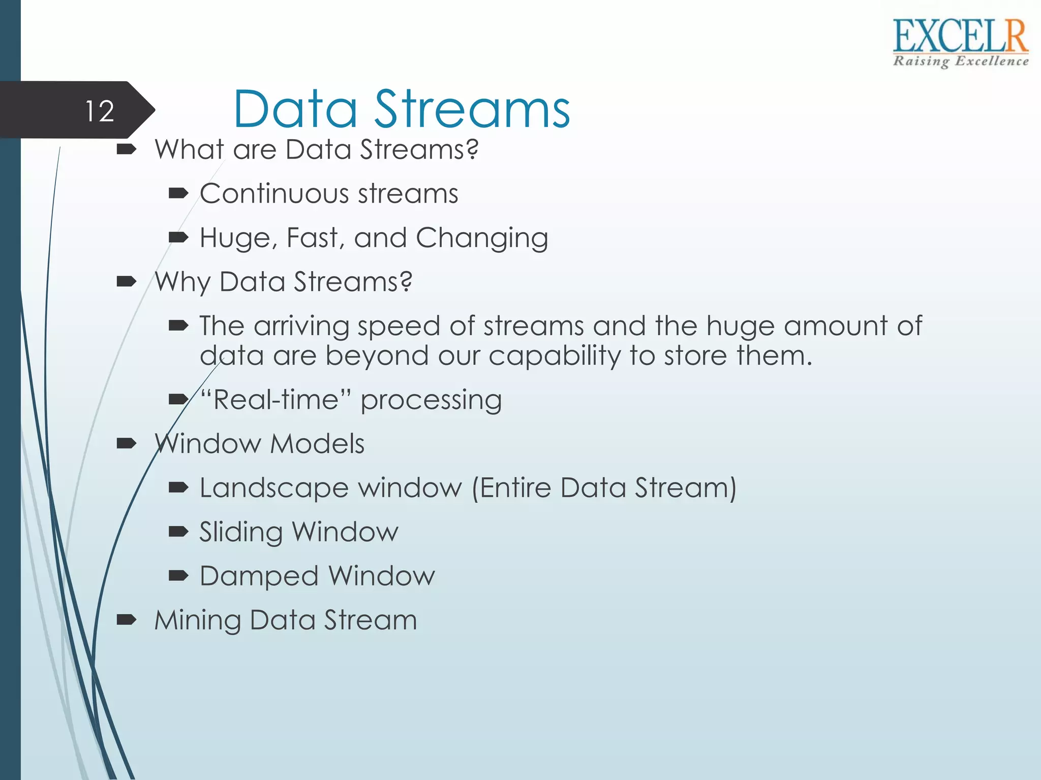 Data Streams
 What are Data Streams?
 Continuous streams
 Huge, Fast, and Changing
 Why Data Streams?
 The arriving speed of streams and the huge amount of
data are beyond our capability to store them.
 “Real-time” processing
 Window Models
 Landscape window (Entire Data Stream)
 Sliding Window
 Damped Window
 Mining Data Stream
12
 