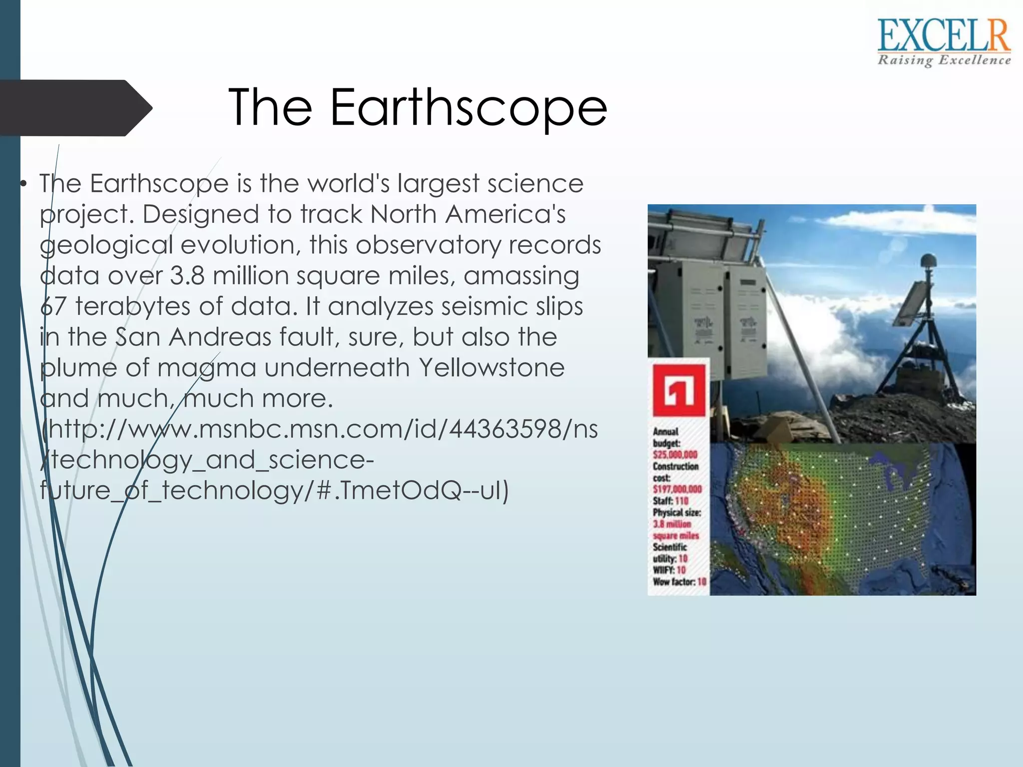 The Earthscope
• The Earthscope is the world's largest science
project. Designed to track North America's
geological evolution, this observatory records
data over 3.8 million square miles, amassing
67 terabytes of data. It analyzes seismic slips
in the San Andreas fault, sure, but also the
plume of magma underneath Yellowstone
and much, much more.
(http://www.msnbc.msn.com/id/44363598/ns
/technology_and_science-
future_of_technology/#.TmetOdQ--uI)
 