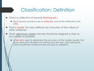 Classification: Definition
 Given a collection of records (training set )
 Each record contains a set of attributes, one of the attributes is the
class.
 Find a model for class attribute as a function of the values of
other attributes.
 Goal: previously unseen records should be assigned a class as
accurately as possible.
 A test set is used to determine the accuracy of the model. Usually, the
given data set is divided into training and test sets, with training set
used to build the model and test set used to validate it.
 