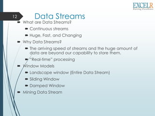 Data Streams
 What are Data Streams?
 Continuous streams
 Huge, Fast, and Changing
 Why Data Streams?
 The arriving speed of streams and the huge amount of
data are beyond our capability to store them.
 “Real-time” processing
 Window Models
 Landscape window (Entire Data Stream)
 Sliding Window
 Damped Window
 Mining Data Stream
12
 
