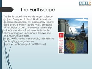 The Earthscope
• The Earthscope is the world's largest science
project. Designed to track North America's
geological evolution, this observatory records
data over 3.8 million square miles, amassing
67 terabytes of data. It analyzes seismic slips
in the San Andreas fault, sure, but also the
plume of magma underneath Yellowstone
and much, much more.
(http://www.msnbc.msn.com/id/44363598/ns
/technology_and_science-
future_of_technology/#.TmetOdQ--uI)
 