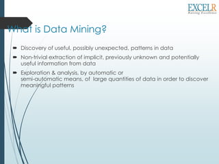 What is Data Mining?
 Discovery of useful, possibly unexpected, patterns in data
 Non-trivial extraction of implicit, previously unknown and potentially
useful information from data
 Exploration & analysis, by automatic or
semi-automatic means, of large quantities of data in order to discover
meaningful patterns
 
