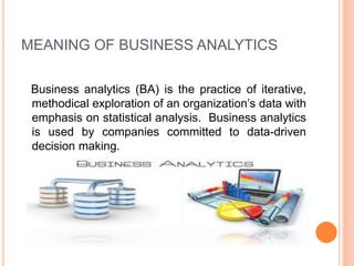 MEANING OF BUSINESS ANALYTICS
Business analytics (BA) is the practice of iterative,
methodical exploration of an organization’s data with
emphasis on statistical analysis. Business analytics
is used by companies committed to data-driven
decision making.
 