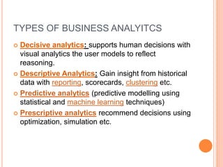TYPES OF BUSINESS ANALYITCS
 Decisive analytics: supports human decisions with
visual analytics the user models to reflect
reasoning.
 Descriptive Analytics: Gain insight from historical
data with reporting, scorecards, clustering etc.
 Predictive analytics (predictive modelling using
statistical and machine learning techniques)
 Prescriptive analytics recommend decisions using
optimization, simulation etc.
 