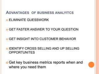 ADVANTAGES OF BUSINESS ANALYITCS
 ELIMINATE GUESSWORK
 GET FASTER ANSWER TO YOUR QUESTION
 GET INSIGHT INTO CUSTOMER BEHAVIOR
 IDENTIFY CROSS SELLING AND UP SELLING
OPPORTUNITES
 Get key business metrics reports when and
where you need them
 