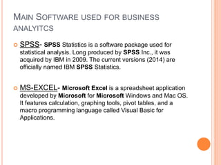 MAIN SOFTWARE USED FOR BUSINESS
ANALYITCS
 SPSS- SPSS Statistics is a software package used for
statistical analysis. Long produced by SPSS Inc., it was
acquired by IBM in 2009. The current versions (2014) are
officially named IBM SPSS Statistics.
 MS-EXCEL- Microsoft Excel is a spreadsheet application
developed by Microsoft for Microsoft Windows and Mac OS.
It features calculation, graphing tools, pivot tables, and a
macro programming language called Visual Basic for
Applications.
 