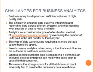 CHALLANGES FOR BUSINESS ANALYITCS
 Business analytics depends on sufficient volumes of high
quality data.
 The difficulty in ensuring data quality is integrating and
reconciling data across different systems, and then deciding
what subsets of data to make available.
 Analytics was considered a type of after-the-fact method
of forecasting consumer behavior by examining the number of
units sold in the last quarter or the last year.
 This type of data warehousing required a lot more storage
space than it did speed.
 Now business analytics is becoming a tool that can influence
the outcome of customer interactions.
 When a specific customer type is considering a purchase, an
analytics-enabled enterprise can modify the sales pitch to
appeal to that consumer.
 This means the storage space for all that data must react
extremely fast to provide the necessary data in real-time.
 