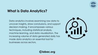 iabac.org
Data analytics involves examining raw data to
uncover insights, draw conclusions, and support
decision-making. It encompasses various
techniques, including statistical analysis,
machine learning, and data visualization. The
increasing volume of data generated daily has
made data analytics an essential tool for
businesses across sectors.
What is Data Analytics?
 