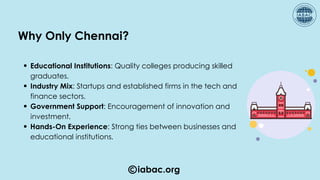 iabac.org
Educational Institutions: Quality colleges producing skilled
graduates.
Industry Mix: Startups and established firms in the tech and
finance sectors.
Government Support: Encouragement of innovation and
investment.
Hands-On Experience: Strong ties between businesses and
educational institutions.
Why Only Chennai?
 