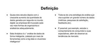 Definição
● Quase dois séculos depois com o
crescente aumento da quantidade de
dados gerados por segundo no mundo
digital, as empresas têm buscado cada
vez mais formas de organizá-los e
analisá-los adequadamente.
● Data Analytics é a “ análise de dados de
forma inteligente, coletado por meio de
ferramentas como a big data e o business
intelligence”
● Trata-se de uma estratégia de análise que
visa suportar um grande número de dados
(métricas, pesquisas de satisfação,
feedbacks etc).
● É possível, por exemplo, estudar o
comportamento do consumidor e suas
expectativas, além de observar as
tendências de mercado.
 