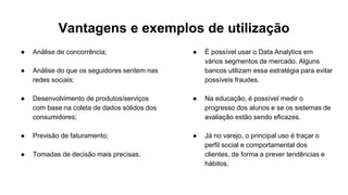 Vantagens e exemplos de utilização
● Análise de concorrência;
● Análise do que os seguidores sentem nas
redes sociais;
● Desenvolvimento de produtos/serviços
com base na coleta de dados sólidos dos
consumidores;
● Previsão de faturamento;
● Tomadas de decisão mais precisas.
● É possível usar o Data Analytics em
vários segmentos de mercado. Alguns
bancos utilizam essa estratégia para evitar
possíveis fraudes.
● Na educação, é possível medir o
progresso dos alunos e se os sistemas de
avaliação estão sendo eficazes.
● Já no varejo, o principal uso é traçar o
perfil social e comportamental dos
clientes, de forma a prever tendências e
hábitos.
 