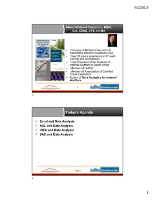 4/12/2019
3
About Richard Cascarino, MBA,
CIA, CISM, CFE, CRMA
• Principal of Richard Cascarino &
Associates based in Colorado USA
• Over 28 years experience in IT audit
training and consultancy
• Past President of the Institute of
Internal Auditors in South Africa
• Member of ISACA
• Member of Association of Certified
Fraud Examiners
• Author of Data Analytics for Internal
Auditors
5
Today’s Agenda
 Excel and Data Analysis
 ACL and Data Analysis
 IDEA and Data Analysis
 SAS and Data Analysis
Page 6
5
6
 