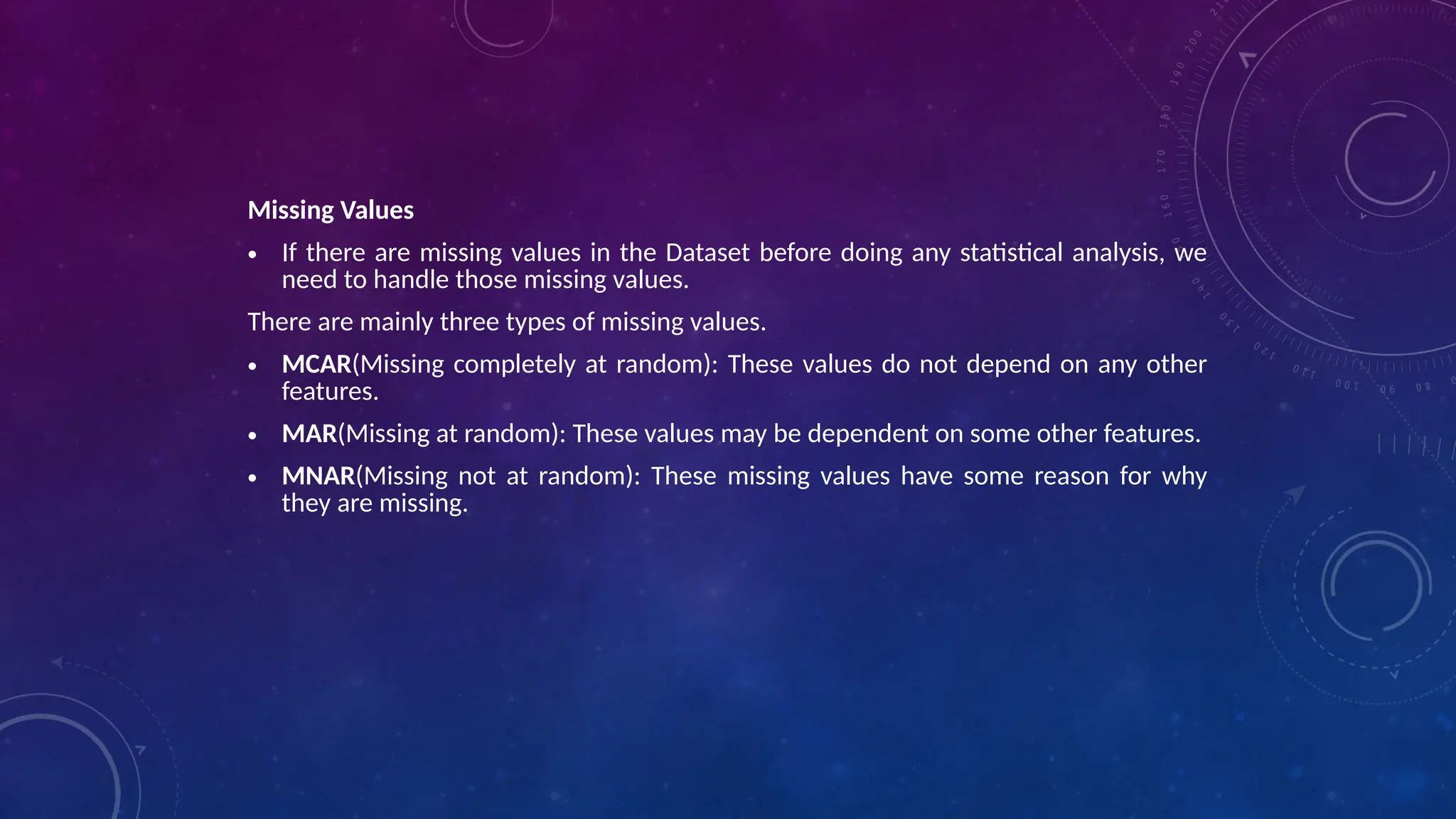 Missing Values
• If there are missing values in the Dataset before doing any statistical analysis, we
need to handle those missing values.
There are mainly three types of missing values.
• MCAR(Missing completely at random): These values do not depend on any other
features.
• MAR(Missing at random): These values may be dependent on some other features.
• MNAR(Missing not at random): These missing values have some reason for why
they are missing.
 