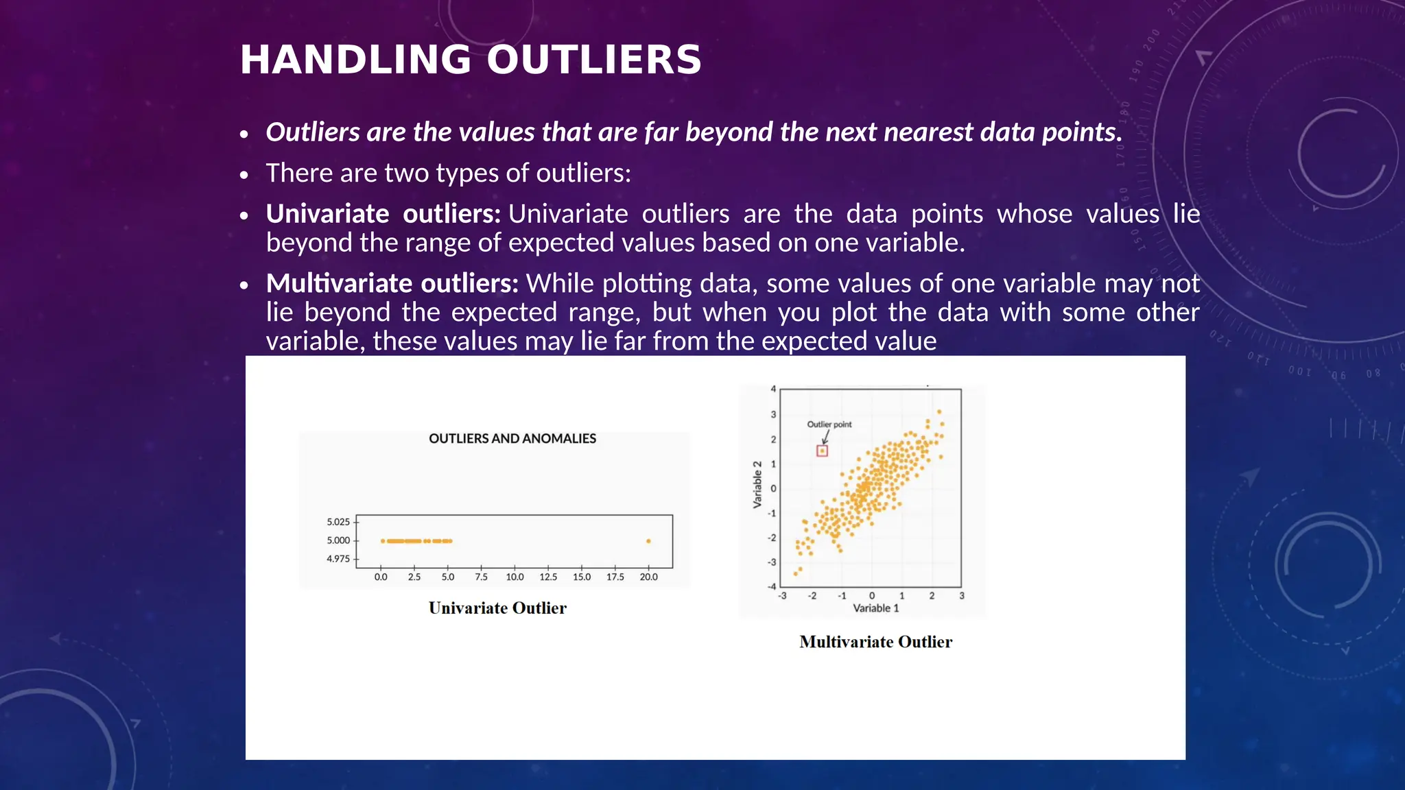 HANDLING OUTLIERS
• Outliers are the values that are far beyond the next nearest data points.
• There are two types of outliers:
• Univariate outliers: Univariate outliers are the data points whose values lie
beyond the range of expected values based on one variable.
• Multivariate outliers: While plotting data, some values of one variable may not
lie beyond the expected range, but when you plot the data with some other
variable, these values may lie far from the expected value
 