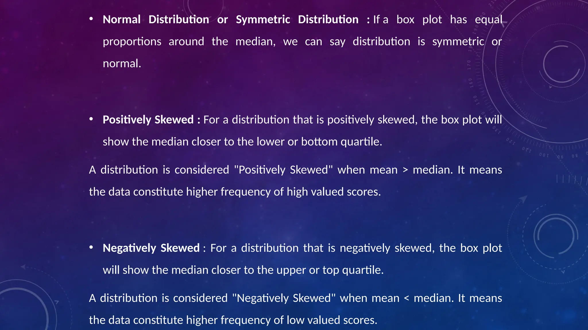 • Normal Distribution or Symmetric Distribution : If a box plot has equal
proportions around the median, we can say distribution is symmetric or
normal.
• Positively Skewed : For a distribution that is positively skewed, the box plot will
show the median closer to the lower or bottom quartile.
A distribution is considered "Positively Skewed" when mean > median. It means
the data constitute higher frequency of high valued scores.
• Negatively Skewed : For a distribution that is negatively skewed, the box plot
will show the median closer to the upper or top quartile.
A distribution is considered "Negatively Skewed" when mean < median. It means
the data constitute higher frequency of low valued scores.
 