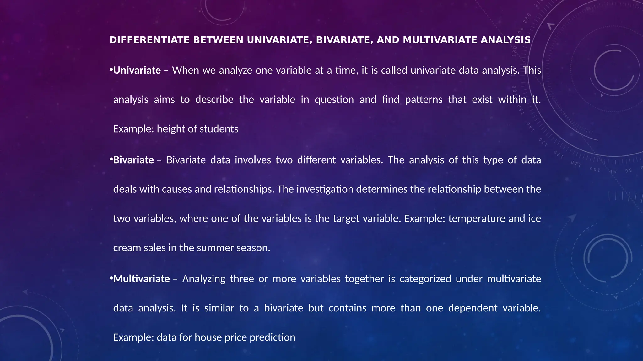 DIFFERENTIATE BETWEEN UNIVARIATE, BIVARIATE, AND MULTIVARIATE ANALYSIS
•Univariate – When we analyze one variable at a time, it is called univariate data analysis. This
analysis aims to describe the variable in question and find patterns that exist within it.
Example: height of students
•Bivariate – Bivariate data involves two different variables. The analysis of this type of data
deals with causes and relationships. The investigation determines the relationship between the
two variables, where one of the variables is the target variable. Example: temperature and ice
cream sales in the summer season.
•Multivariate – Analyzing three or more variables together is categorized under multivariate
data analysis. It is similar to a bivariate but contains more than one dependent variable.
Example: data for house price prediction
 