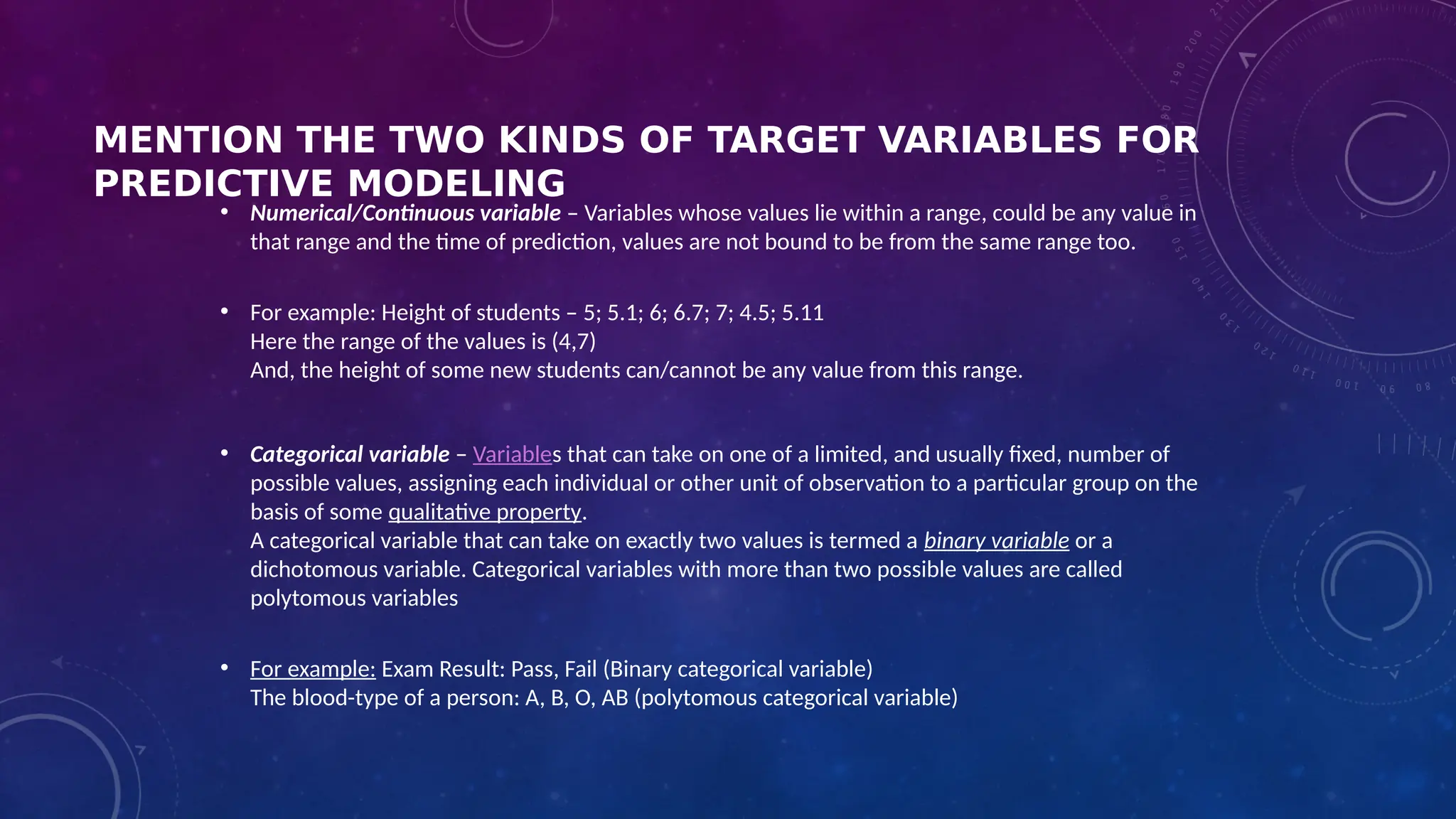 MENTION THE TWO KINDS OF TARGET VARIABLES FOR
PREDICTIVE MODELING
• Numerical/Continuous variable – Variables whose values lie within a range, could be any value in
that range and the time of prediction, values are not bound to be from the same range too.
• For example: Height of students – 5; 5.1; 6; 6.7; 7; 4.5; 5.11
Here the range of the values is (4,7)
And, the height of some new students can/cannot be any value from this range.
• Categorical variable – Variables that can take on one of a limited, and usually fixed, number of
possible values, assigning each individual or other unit of observation to a particular group on the
basis of some qualitative property.
A categorical variable that can take on exactly two values is termed a binary variable or a
dichotomous variable. Categorical variables with more than two possible values are called
polytomous variables
• For example: Exam Result: Pass, Fail (Binary categorical variable)
The blood-type of a person: A, B, O, AB (polytomous categorical variable)
 