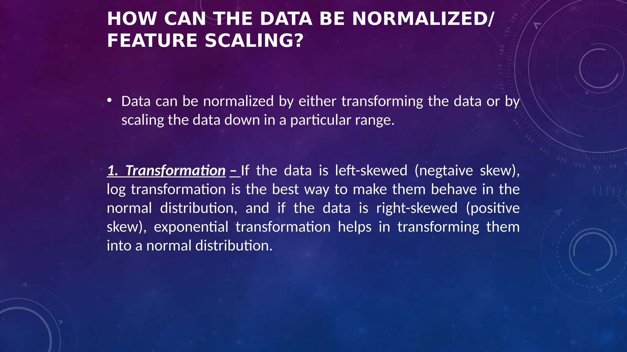 HOW CAN THE DATA BE NORMALIZED/
FEATURE SCALING?
• Data can be normalized by either transforming the data or by
scaling the data down in a particular range.
1. Transformation – If the data is left-skewed (negtaive skew),
log transformation is the best way to make them behave in the
normal distribution, and if the data is right-skewed (positive
skew), exponential transformation helps in transforming them
into a normal distribution.
 