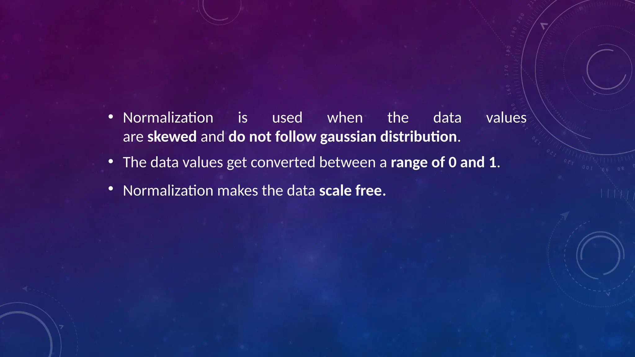 • Normalization is used when the data values
are skewed and do not follow gaussian distribution.
• The data values get converted between a range of 0 and 1.
• Normalization makes the data scale free.
 