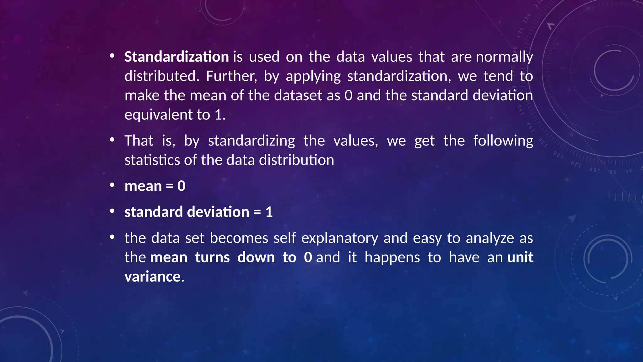 • Standardization is used on the data values that are normally
distributed. Further, by applying standardization, we tend to
make the mean of the dataset as 0 and the standard deviation
equivalent to 1.
• That is, by standardizing the values, we get the following
statistics of the data distribution
• mean = 0
• standard deviation = 1
• the data set becomes self explanatory and easy to analyze as
the mean turns down to 0 and it happens to have an unit
variance.
 