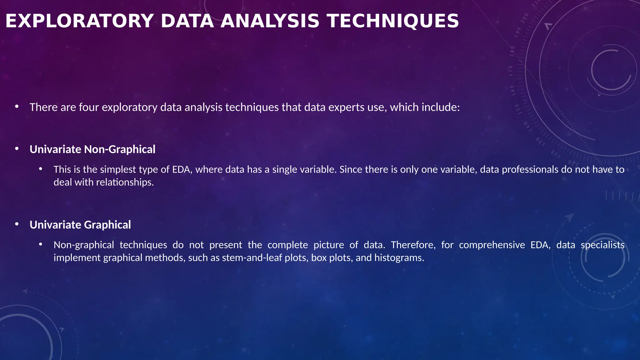 EXPLORATORY DATA ANALYSIS TECHNIQUES
• There are four exploratory data analysis techniques that data experts use, which include:
• Univariate Non-Graphical
• This is the simplest type of EDA, where data has a single variable. Since there is only one variable, data professionals do not have to
deal with relationships.
• Univariate Graphical
• Non-graphical techniques do not present the complete picture of data. Therefore, for comprehensive EDA, data specialists
implement graphical methods, such as stem-and-leaf plots, box plots, and histograms.
 