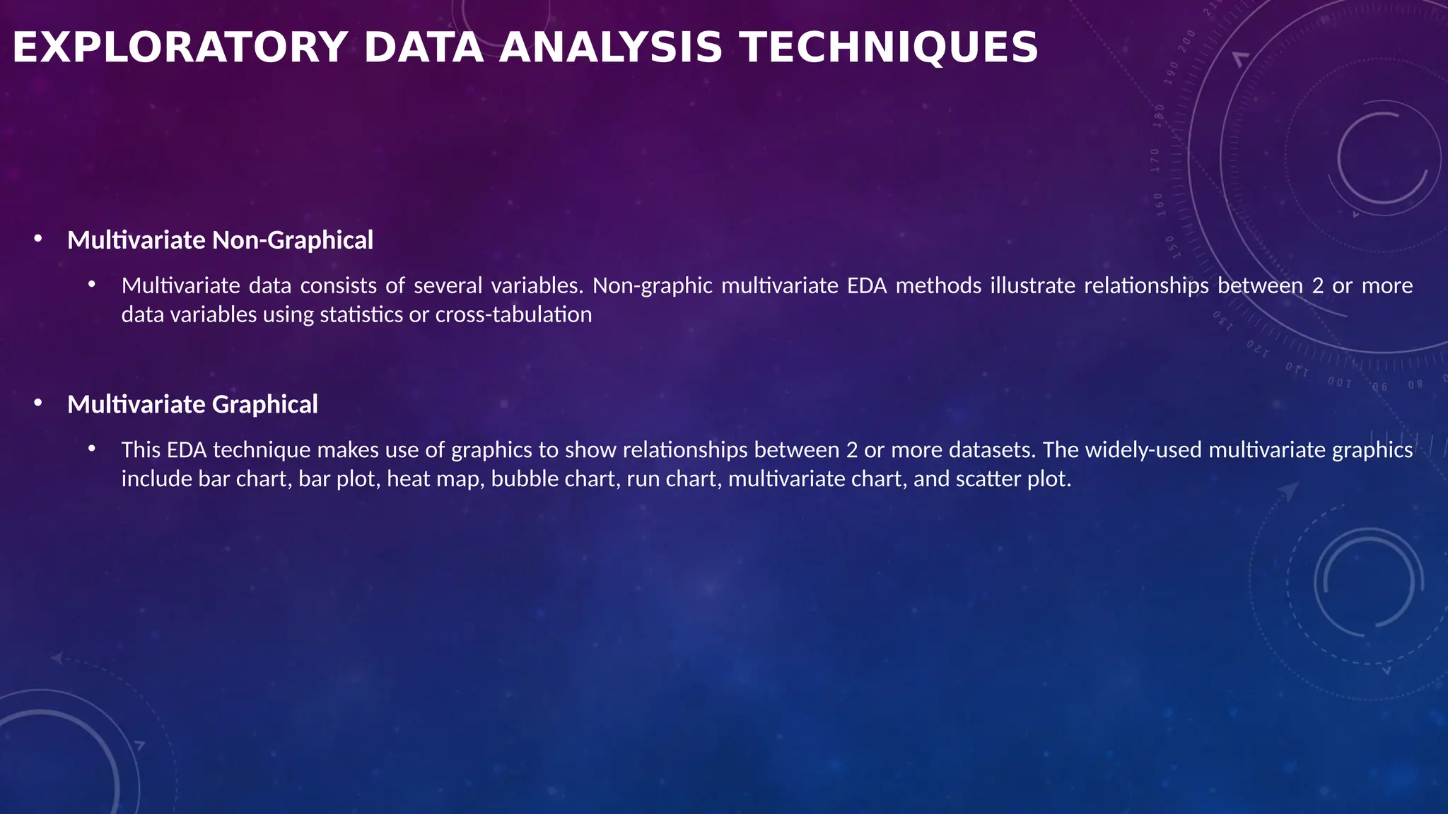 EXPLORATORY DATA ANALYSIS TECHNIQUES
• Multivariate Non-Graphical
• Multivariate data consists of several variables. Non-graphic multivariate EDA methods illustrate relationships between 2 or more
data variables using statistics or cross-tabulation
• Multivariate Graphical
• This EDA technique makes use of graphics to show relationships between 2 or more datasets. The widely-used multivariate graphics
include bar chart, bar plot, heat map, bubble chart, run chart, multivariate chart, and scatter plot.
 