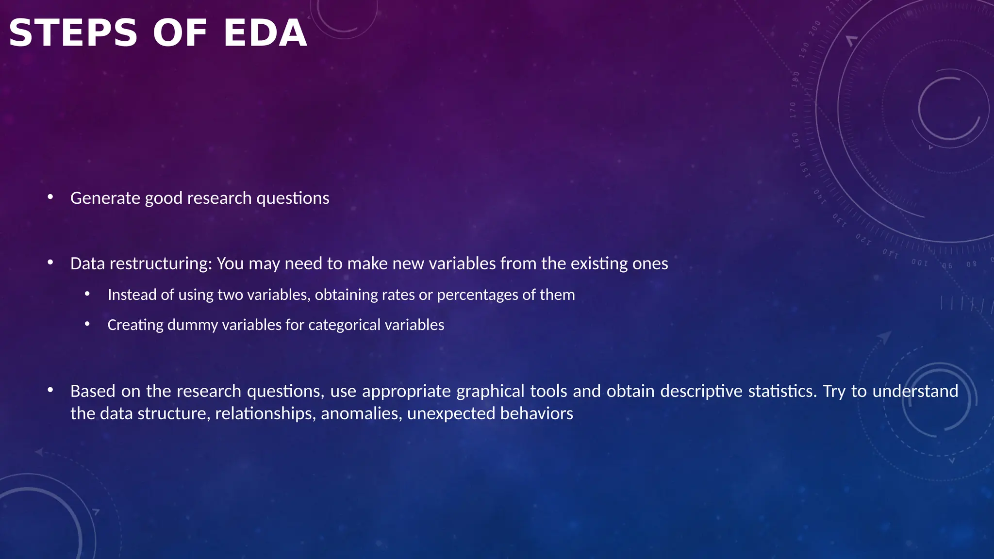 STEPS OF EDA
• Generate good research questions
• Data restructuring: You may need to make new variables from the existing ones
• Instead of using two variables, obtaining rates or percentages of them
• Creating dummy variables for categorical variables
• Based on the research questions, use appropriate graphical tools and obtain descriptive statistics. Try to understand
the data structure, relationships, anomalies, unexpected behaviors
 