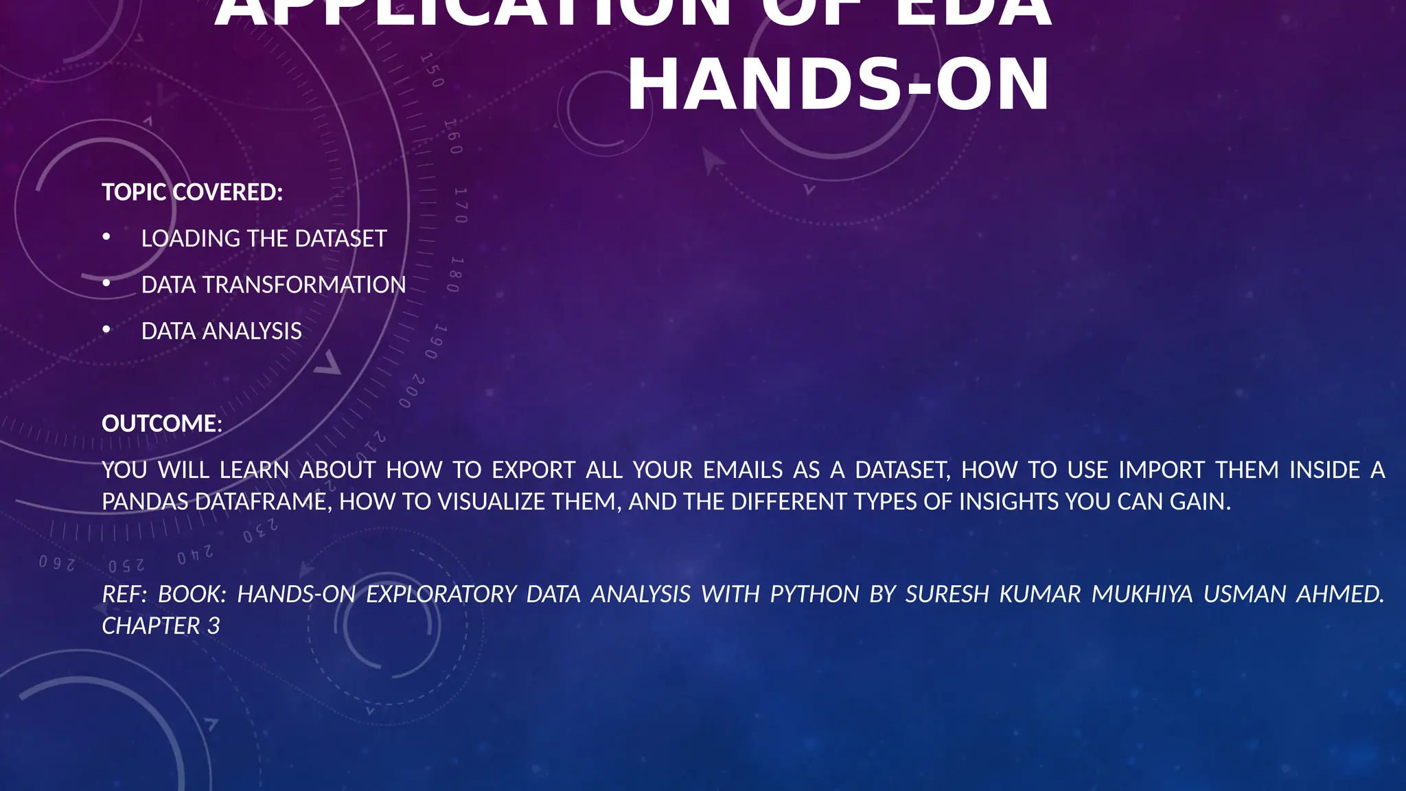 APPLICATION OF EDA
HANDS-ON
TOPIC COVERED:
• LOADING THE DATASET
• DATA TRANSFORMATION
• DATA ANALYSIS
OUTCOME:
YOU WILL LEARN ABOUT HOW TO EXPORT ALL YOUR EMAILS AS A DATASET, HOW TO USE IMPORT THEM INSIDE A
PANDAS DATAFRAME, HOW TO VISUALIZE THEM, AND THE DIFFERENT TYPES OF INSIGHTS YOU CAN GAIN.
REF: BOOK: HANDS-ON EXPLORATORY DATA ANALYSIS WITH PYTHON BY SURESH KUMAR MUKHIYA USMAN AHMED.
CHAPTER 3
 
