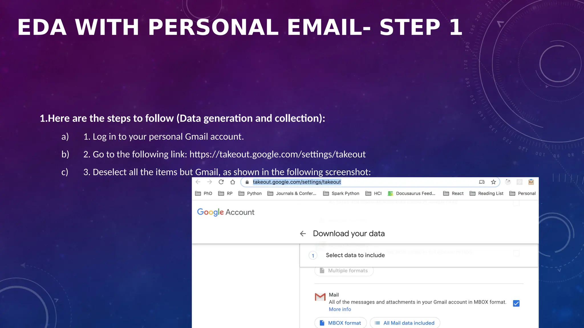 EDA WITH PERSONAL EMAIL- STEP 1
1.Here are the steps to follow (Data generation and collection):
a) 1. Log in to your personal Gmail account.
b) 2. Go to the following link: https://takeout.google.com/settings/takeout
c) 3. Deselect all the items but Gmail, as shown in the following screenshot:
 