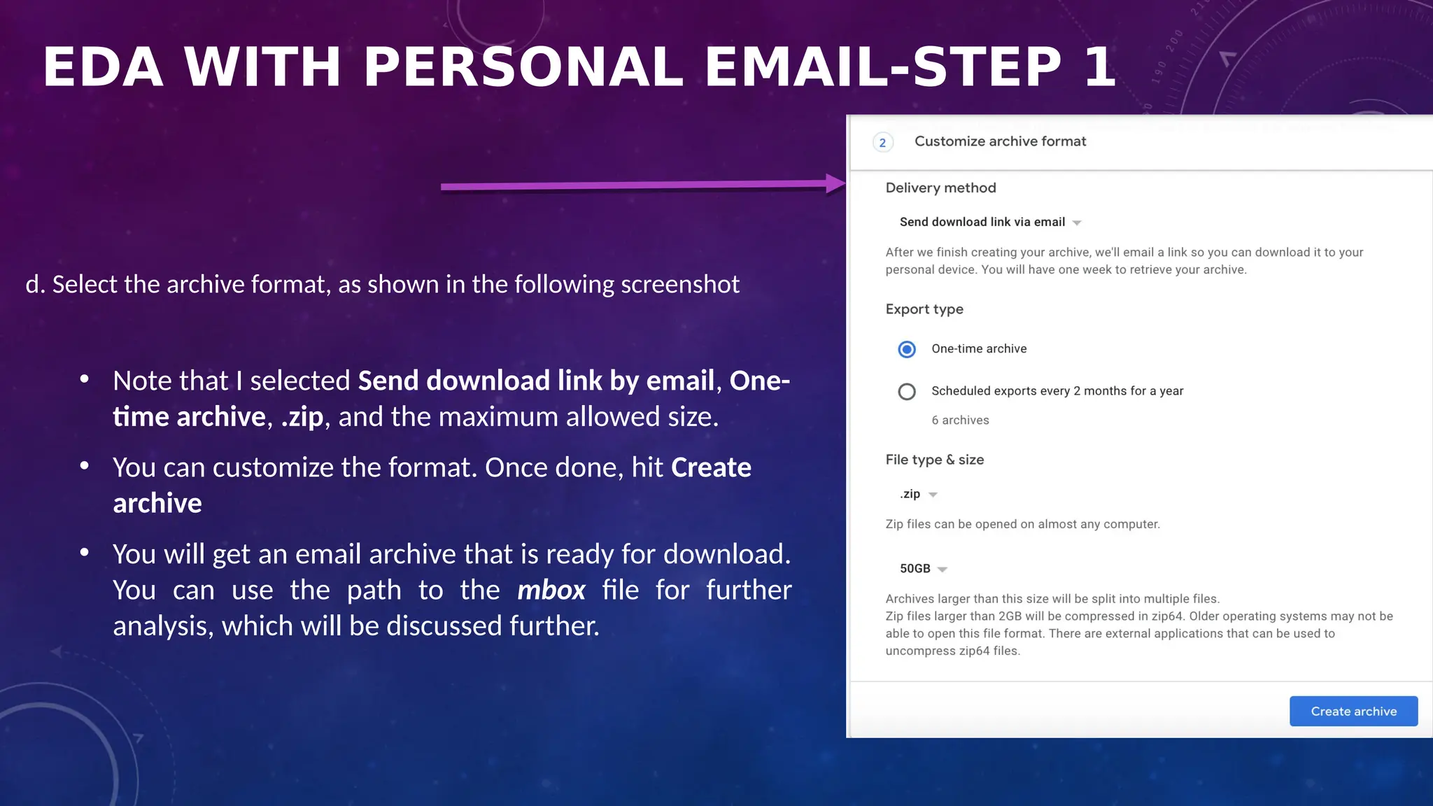 EDA WITH PERSONAL EMAIL-STEP 1
d. Select the archive format, as shown in the following screenshot
• Note that I selected Send download link by email, One-
time archive, .zip, and the maximum allowed size.
• You can customize the format. Once done, hit Create
archive
• You will get an email archive that is ready for download.
You can use the path to the mbox file for further
analysis, which will be discussed further.
 